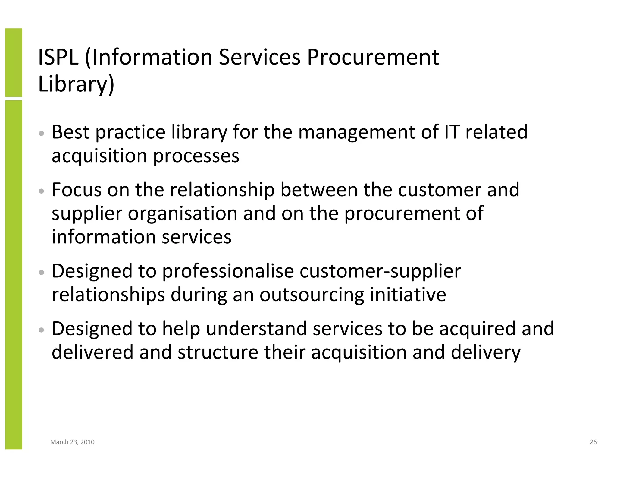 ISPL (Information Services Procurement
Library)
•   Best practice library for the management of IT related
    acquisition processes
•   Focus on the relationship between the customer and
    supplier organisation and on the procurement of
    information services
•   Designed to professionalise customer-supplier
    relationships during an outsourcing initiative
•   Designed to help understand services to be acquired and
    delivered and structure their acquisition and delivery


    March 23, 2010                                            26
 