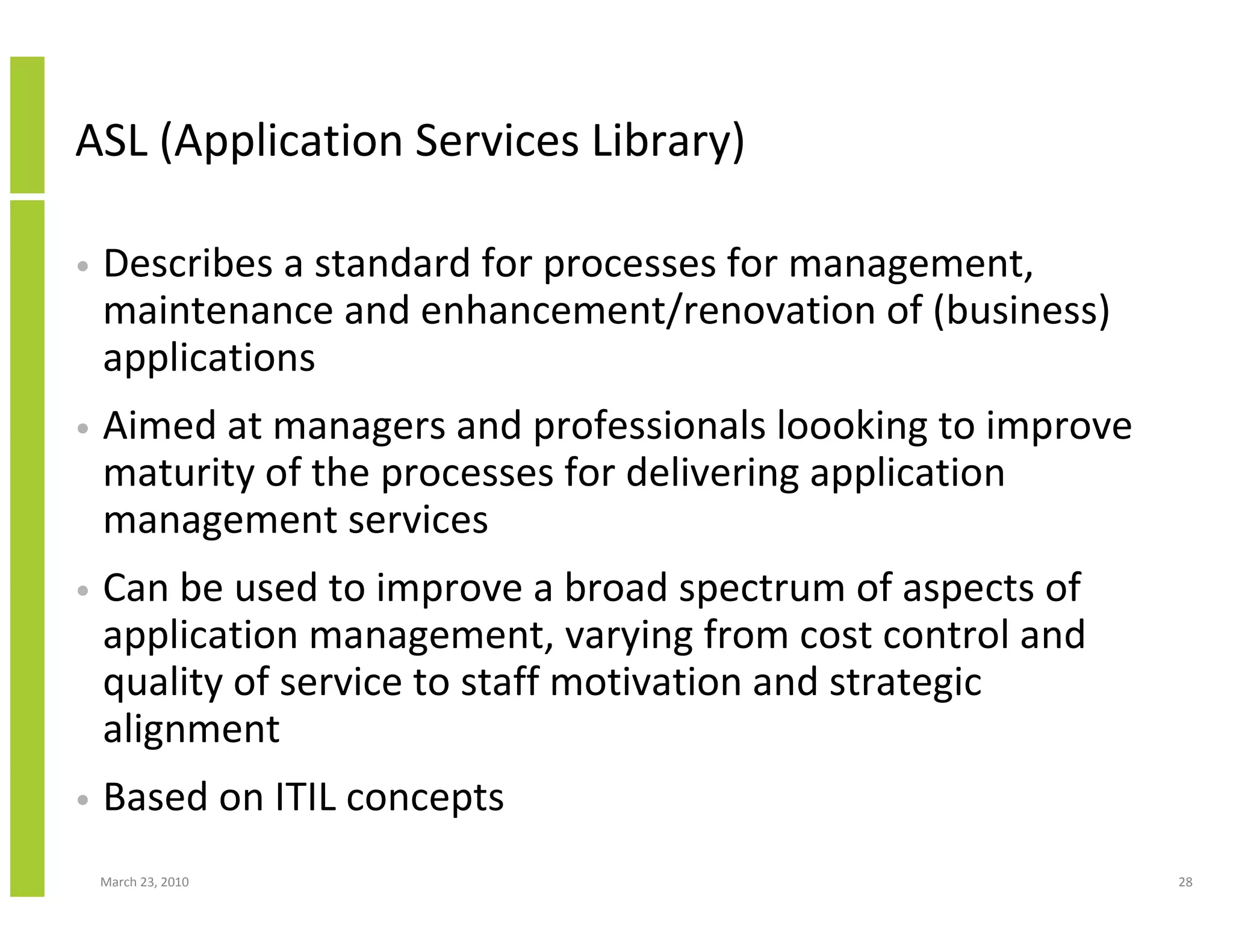 ASL (Application Services Library)

•   Describes a standard for processes for management,
    maintenance and enhancement/renovation of (business)
    applications
•   Aimed at managers and professionals loooking to improve
    maturity of the processes for delivering application
    management services
•   Can be used to improve a broad spectrum of aspects of
    application management, varying from cost control and
    quality of service to staff motivation and strategic
    alignment
•   Based on ITIL concepts
    March 23, 2010                                            28
 
