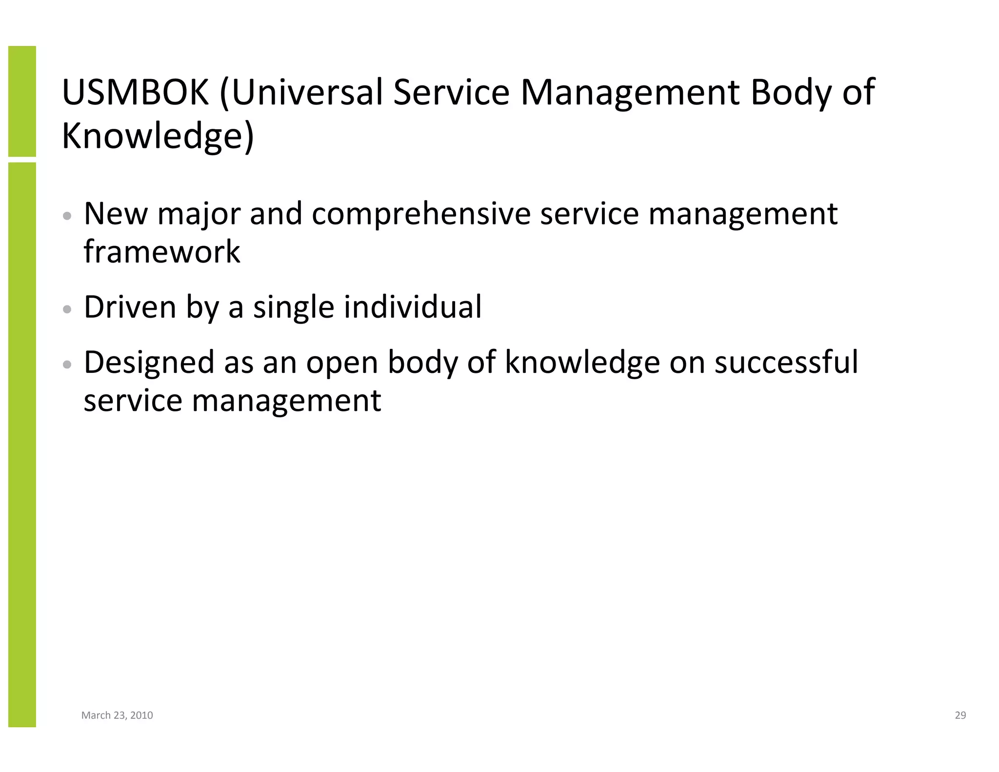 USMBOK (Universal Service Management Body of
Knowledge)
•   New major and comprehensive service management
    framework
•   Driven by a single individual
•   Designed as an open body of knowledge on successful
    service management




    March 23, 2010                                        29
 