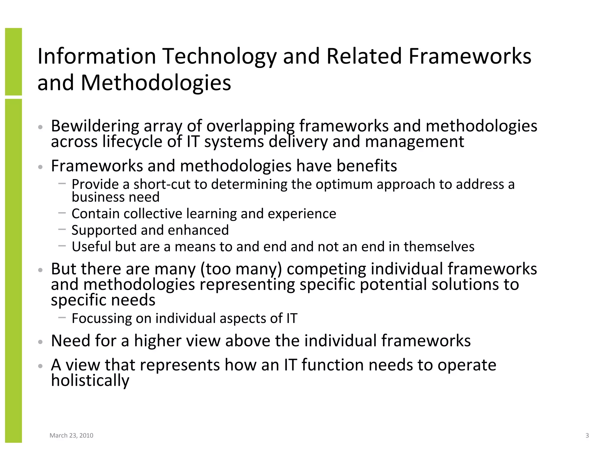 Information Technology and Related Frameworks
and Methodologies
•   Bewildering array of overlapping frameworks and methodologies
    across lifecycle of IT systems delivery and management
•   Frameworks and methodologies have benefits
      − Provide a short-cut to determining the optimum approach to address a
        business need
      − Contain collective learning and experience
      − Supported and enhanced
      − Useful but are a means to and end and not an end in themselves
•   But there are many (too many) competing individual frameworks
    and methodologies representing specific potential solutions to
    specific needs
      − Focussing on individual aspects of IT
•   Need for a higher view above the individual frameworks
•   A view that represents how an IT function needs to operate
    holistically

    March 23, 2010                                                             3
 