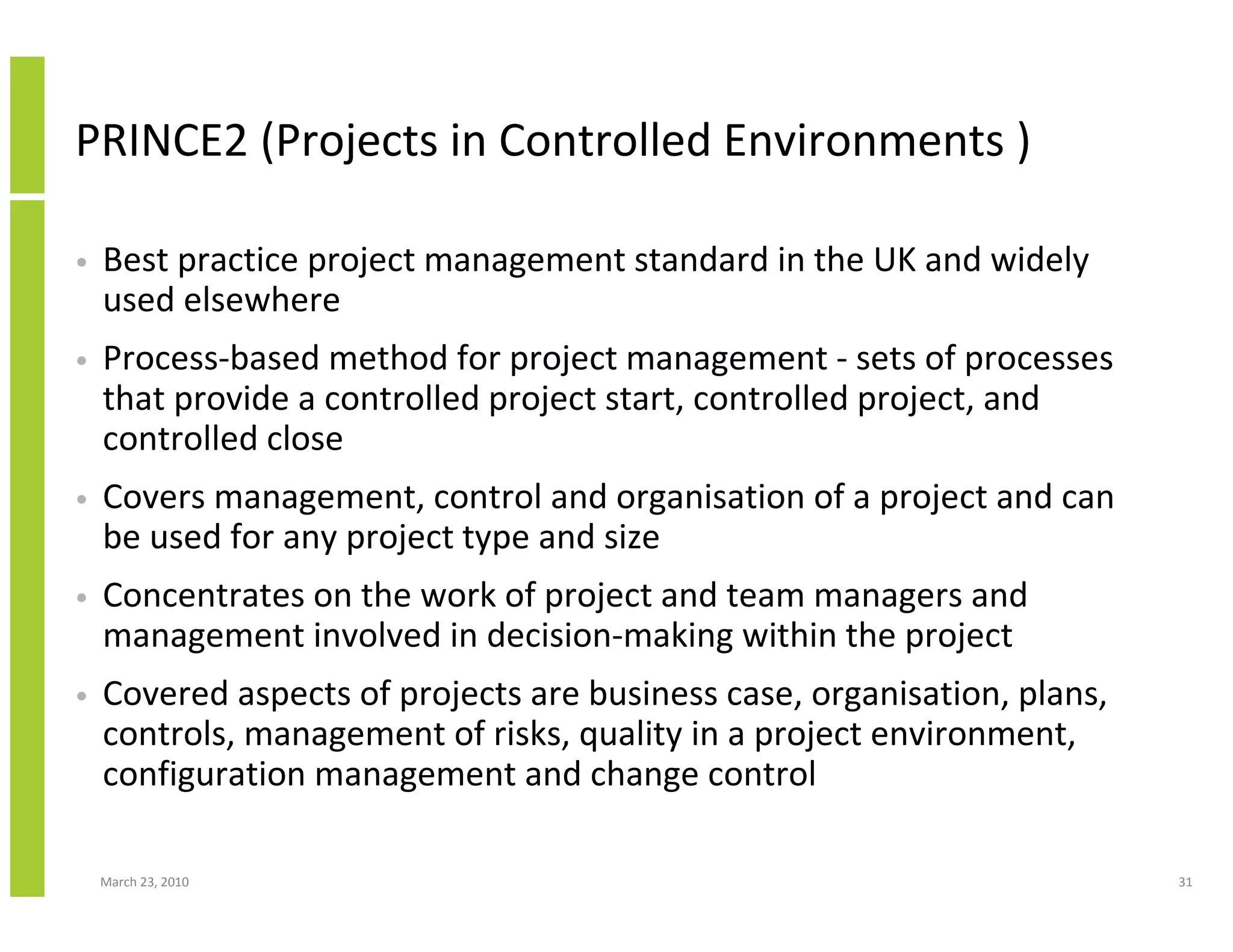 PRINCE2 (Projects in Controlled Environments )

•   Best practice project management standard in the UK and widely
    used elsewhere
•   Process-based method for project management - sets of processes
    that provide a controlled project start, controlled project, and
    controlled close
•   Covers management, control and organisation of a project and can
    be used for any project type and size
•   Concentrates on the work of project and team managers and
    management involved in decision-making within the project
•   Covered aspects of projects are business case, organisation, plans,
    controls, management of risks, quality in a project environment,
    configuration management and change control

    March 23, 2010                                                        31
 