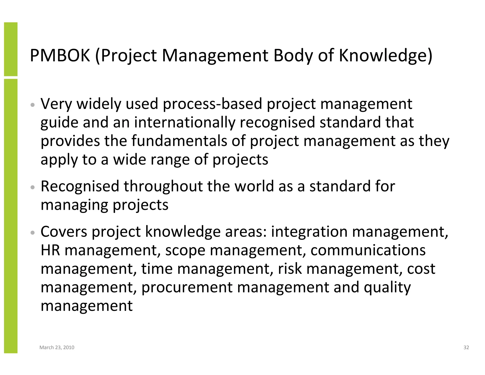 PMBOK (Project Management Body of Knowledge)

•   Very widely used process-based project management
    guide and an internationally recognised standard that
    provides the fundamentals of project management as they
    apply to a wide range of projects
•   Recognised throughout the world as a standard for
    managing projects
•   Covers project knowledge areas: integration management,
    HR management, scope management, communications
    management, time management, risk management, cost
    management, procurement management and quality
    management

    March 23, 2010                                            32
 