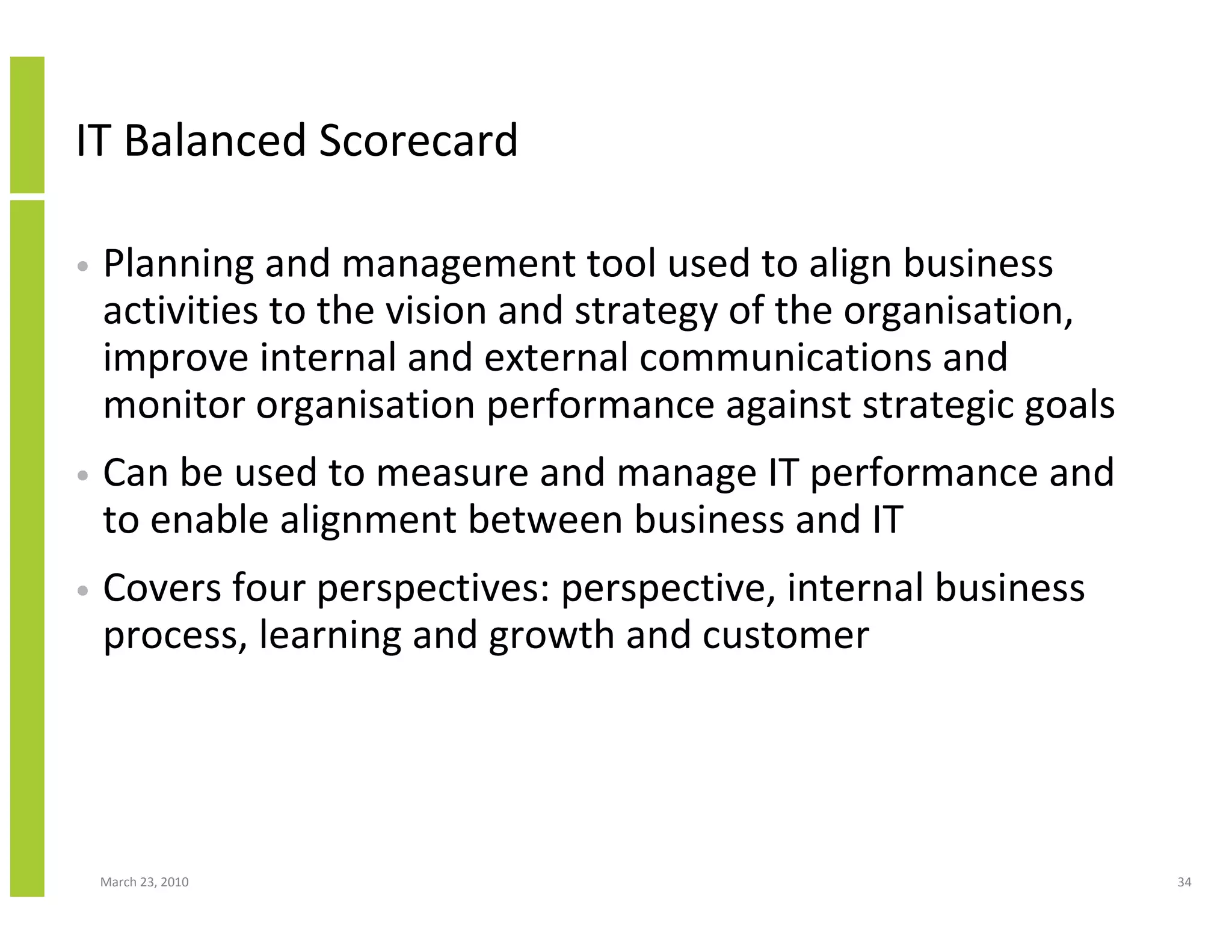 IT Balanced Scorecard

•   Planning and management tool used to align business
    activities to the vision and strategy of the organisation,
    improve internal and external communications and
    monitor organisation performance against strategic goals
•   Can be used to measure and manage IT performance and
    to enable alignment between business and IT
•   Covers four perspectives: perspective, internal business
    process, learning and growth and customer




    March 23, 2010                                               34
 