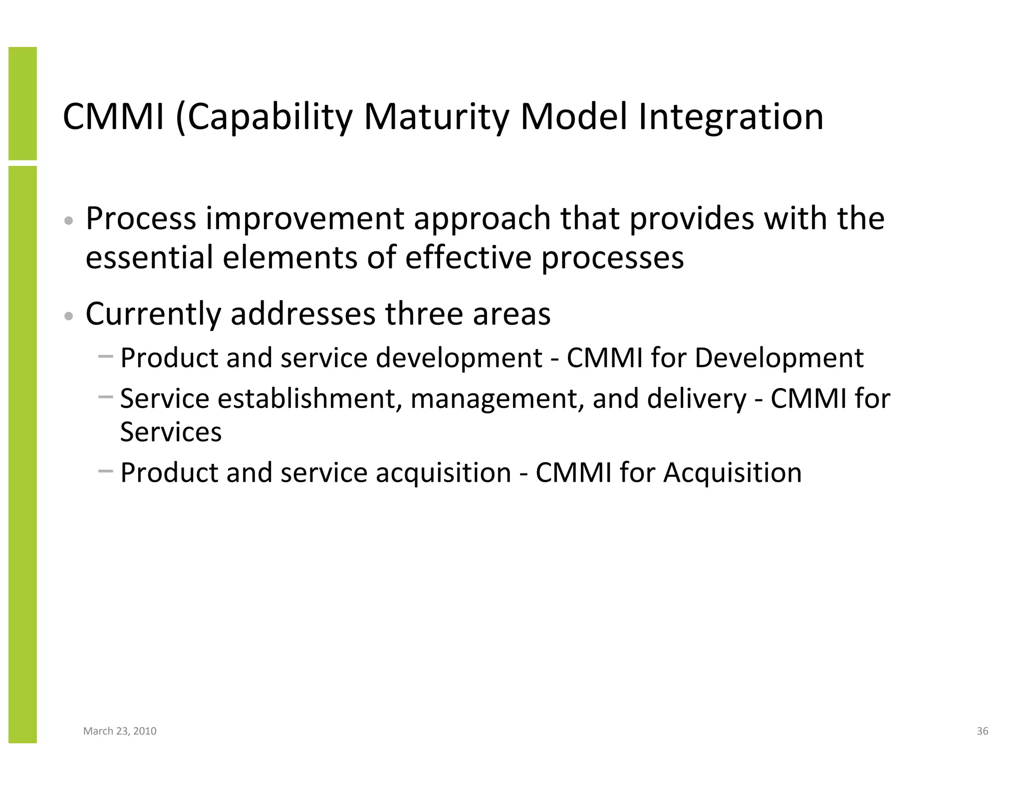 CMMI (Capability Maturity Model Integration

•   Process improvement approach that provides with the
    essential elements of effective processes
•   Currently addresses three areas
      − Product and service development - CMMI for Development
      − Service establishment, management, and delivery - CMMI for
        Services
      − Product and service acquisition - CMMI for Acquisition




    March 23, 2010                                                   36
 