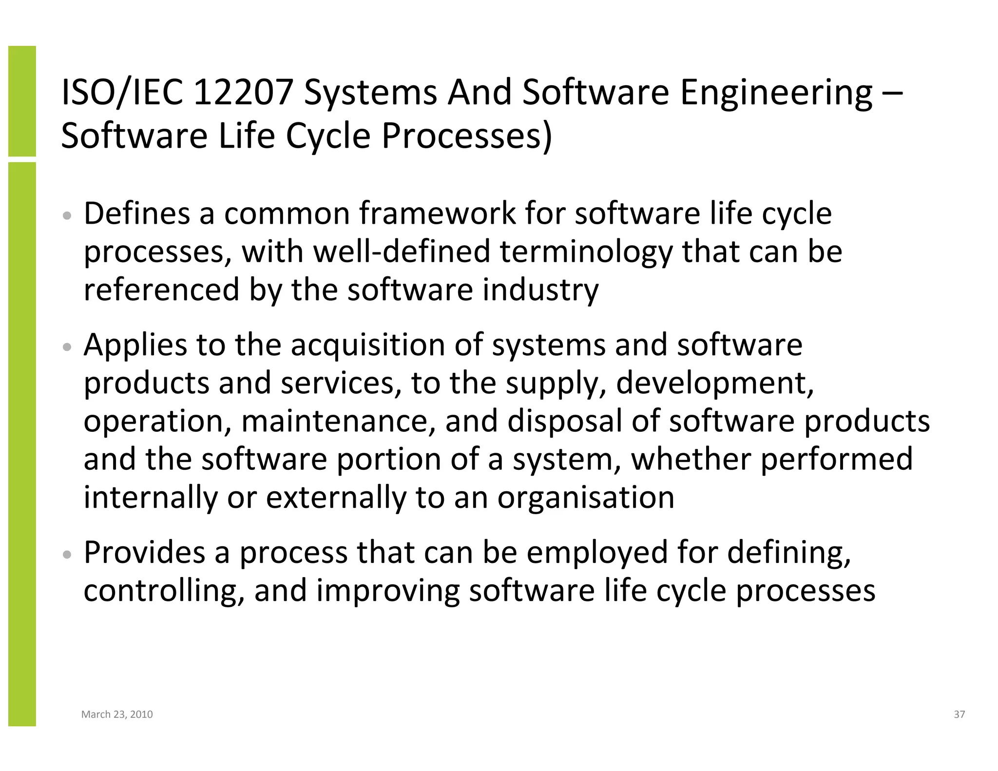 ISO/IEC 12207 Systems And Software Engineering –
Software Life Cycle Processes)
•   Defines a common framework for software life cycle
    processes, with well-defined terminology that can be
    referenced by the software industry
•   Applies to the acquisition of systems and software
    products and services, to the supply, development,
    operation, maintenance, and disposal of software products
    and the software portion of a system, whether performed
    internally or externally to an organisation
•   Provides a process that can be employed for defining,
    controlling, and improving software life cycle processes


    March 23, 2010                                              37
 