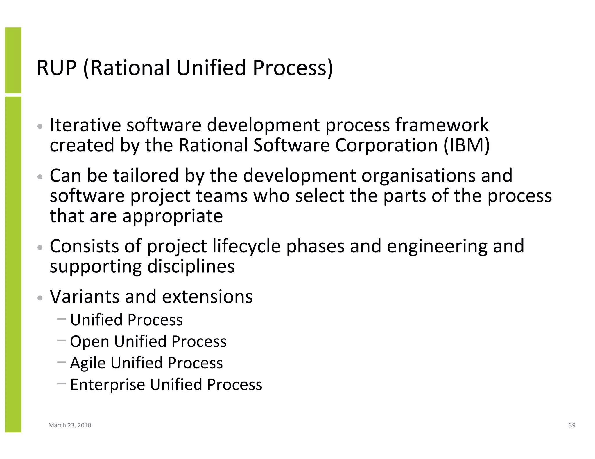 RUP (Rational Unified Process)

• Iterative software development process framework
  created by the Rational Software Corporation (IBM)
• Can be tailored by the development organisations and
  software project teams who select the parts of the process
  that are appropriate
• Consists of project lifecycle phases and engineering and
  supporting disciplines
• Variants and extensions
      − Unified Process
      − Open Unified Process
      − Agile Unified Process
      − Enterprise Unified Process

    March 23, 2010                                             39
 