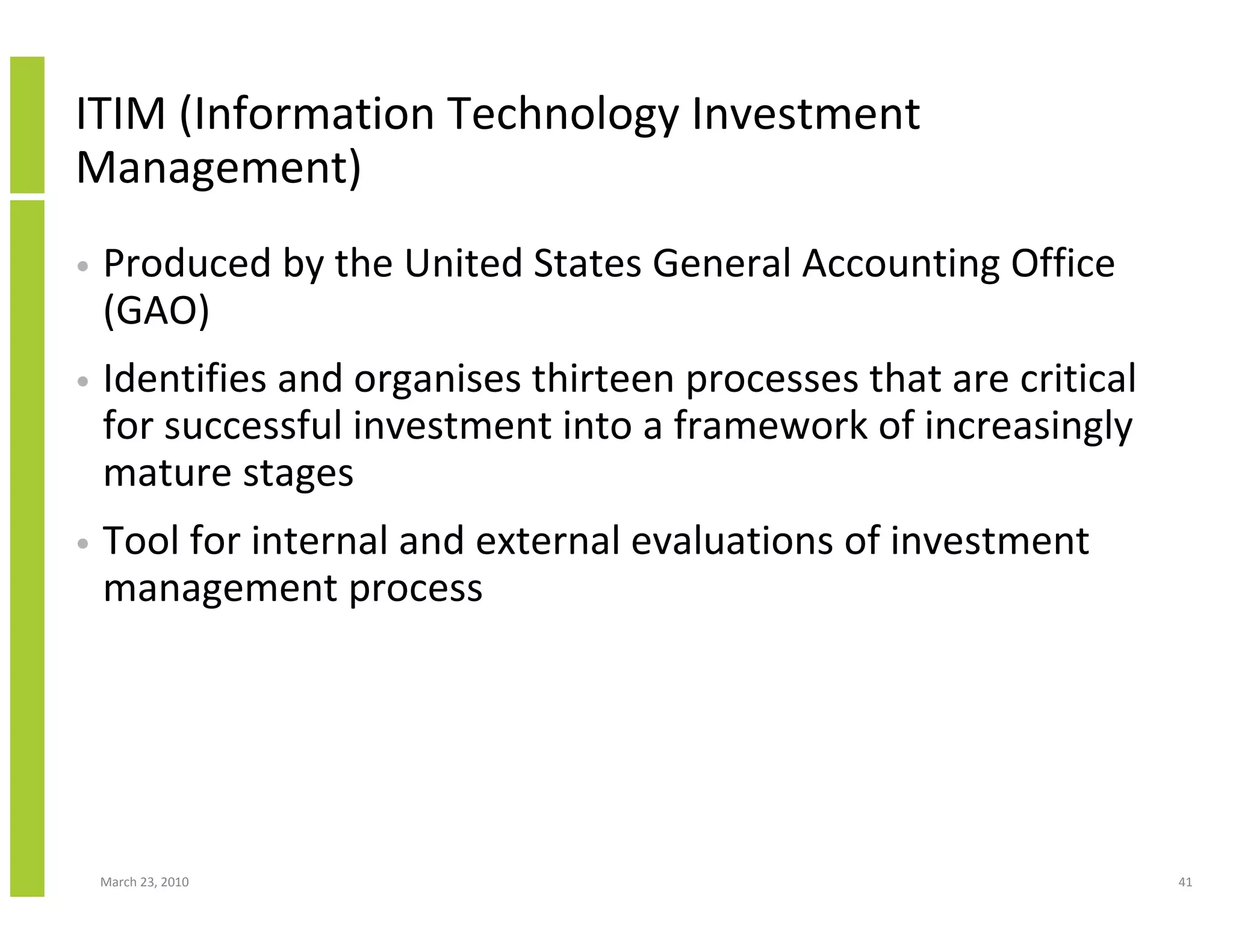 ITIM (Information Technology Investment
Management)
•   Produced by the United States General Accounting Office
    (GAO)
•   Identifies and organises thirteen processes that are critical
    for successful investment into a framework of increasingly
    mature stages
•   Tool for internal and external evaluations of investment
    management process




    March 23, 2010                                                  41
 