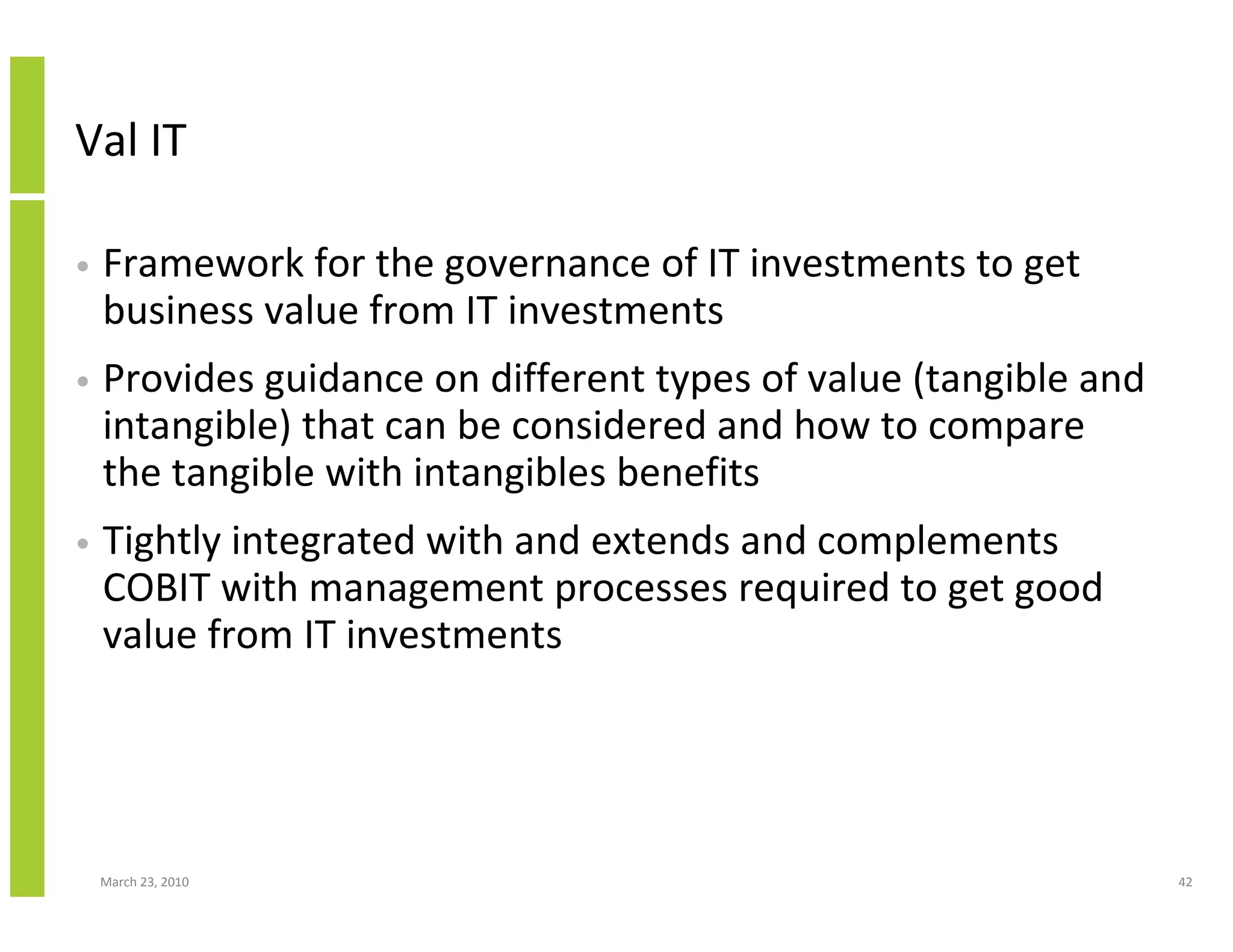 Val IT

•   Framework for the governance of IT investments to get
    business value from IT investments
•   Provides guidance on different types of value (tangible and
    intangible) that can be considered and how to compare
    the tangible with intangibles benefits
•   Tightly integrated with and extends and complements
    COBIT with management processes required to get good
    value from IT investments




    March 23, 2010                                                42
 