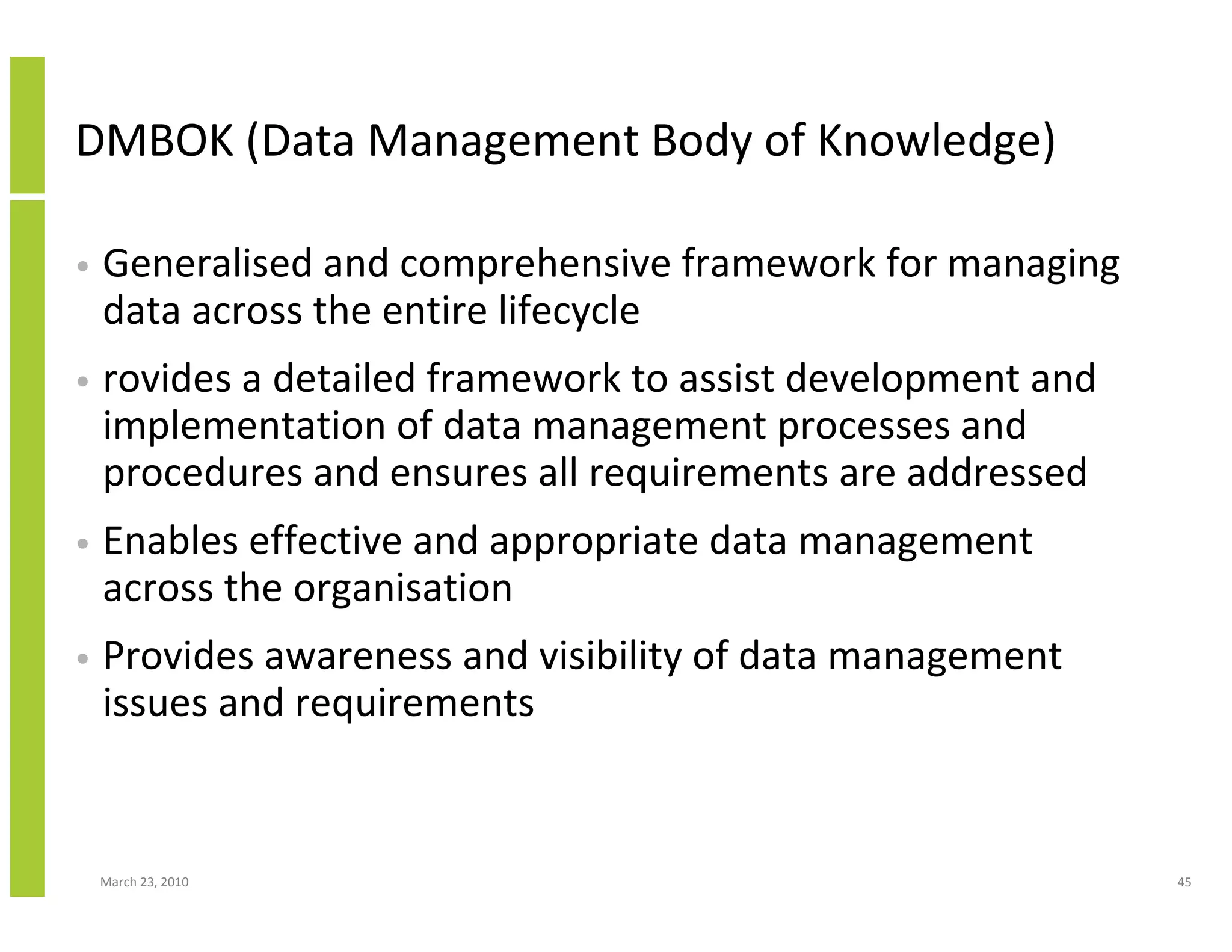 DMBOK (Data Management Body of Knowledge)

•   Generalised and comprehensive framework for managing
    data across the entire lifecycle
•   rovides a detailed framework to assist development and
    implementation of data management processes and
    procedures and ensures all requirements are addressed
•   Enables effective and appropriate data management
    across the organisation
•   Provides awareness and visibility of data management
    issues and requirements


    March 23, 2010                                           45
 