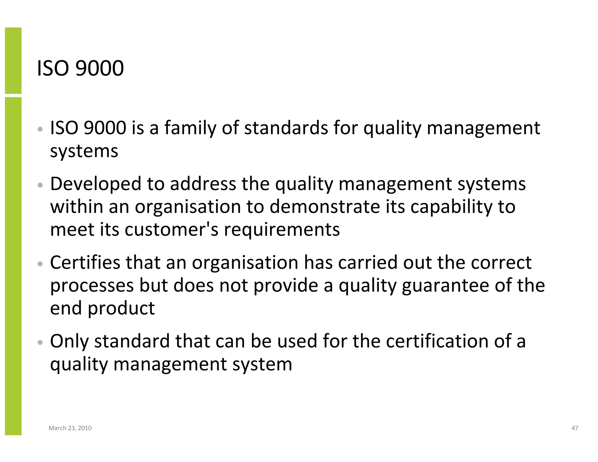 ISO 9000

•   ISO 9000 is a family of standards for quality management
    systems
•   Developed to address the quality management systems
    within an organisation to demonstrate its capability to
    meet its customer's requirements
•   Certifies that an organisation has carried out the correct
    processes but does not provide a quality guarantee of the
    end product
•   Only standard that can be used for the certification of a
    quality management system

    March 23, 2010                                               47
 