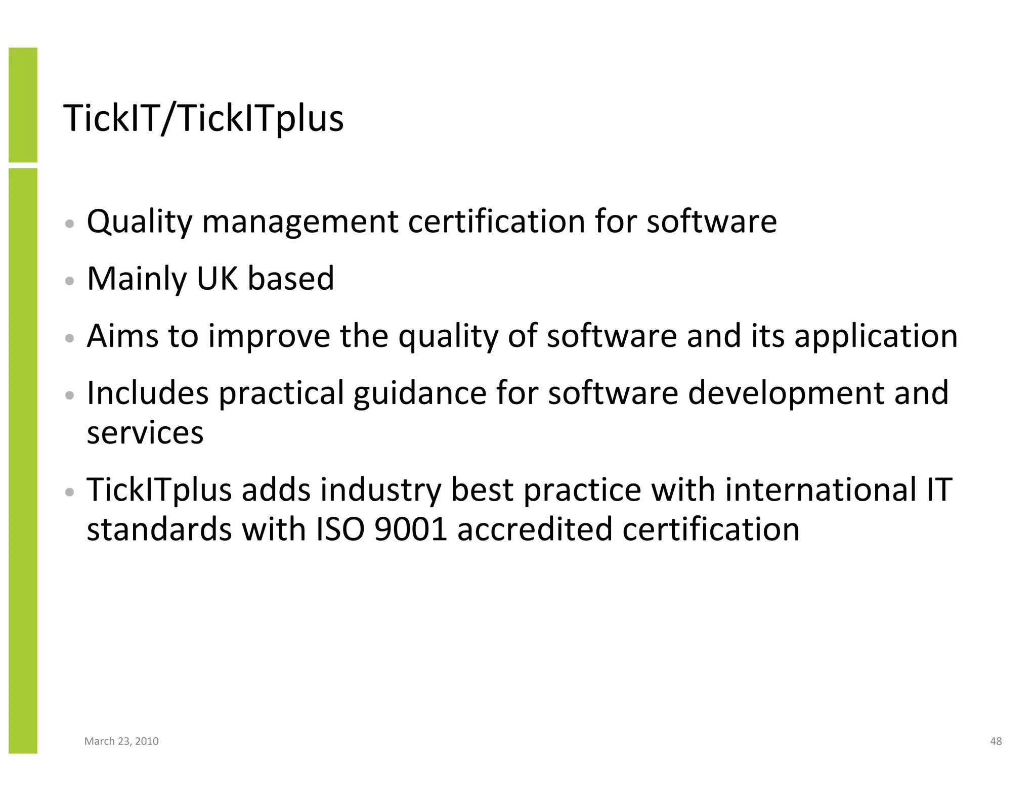 TickIT/TickITplus

•   Quality management certification for software
•   Mainly UK based
•   Aims to improve the quality of software and its application
•   Includes practical guidance for software development and
    services
•   TickITplus adds industry best practice with international IT
    standards with ISO 9001 accredited certification




    March 23, 2010                                                 48
 