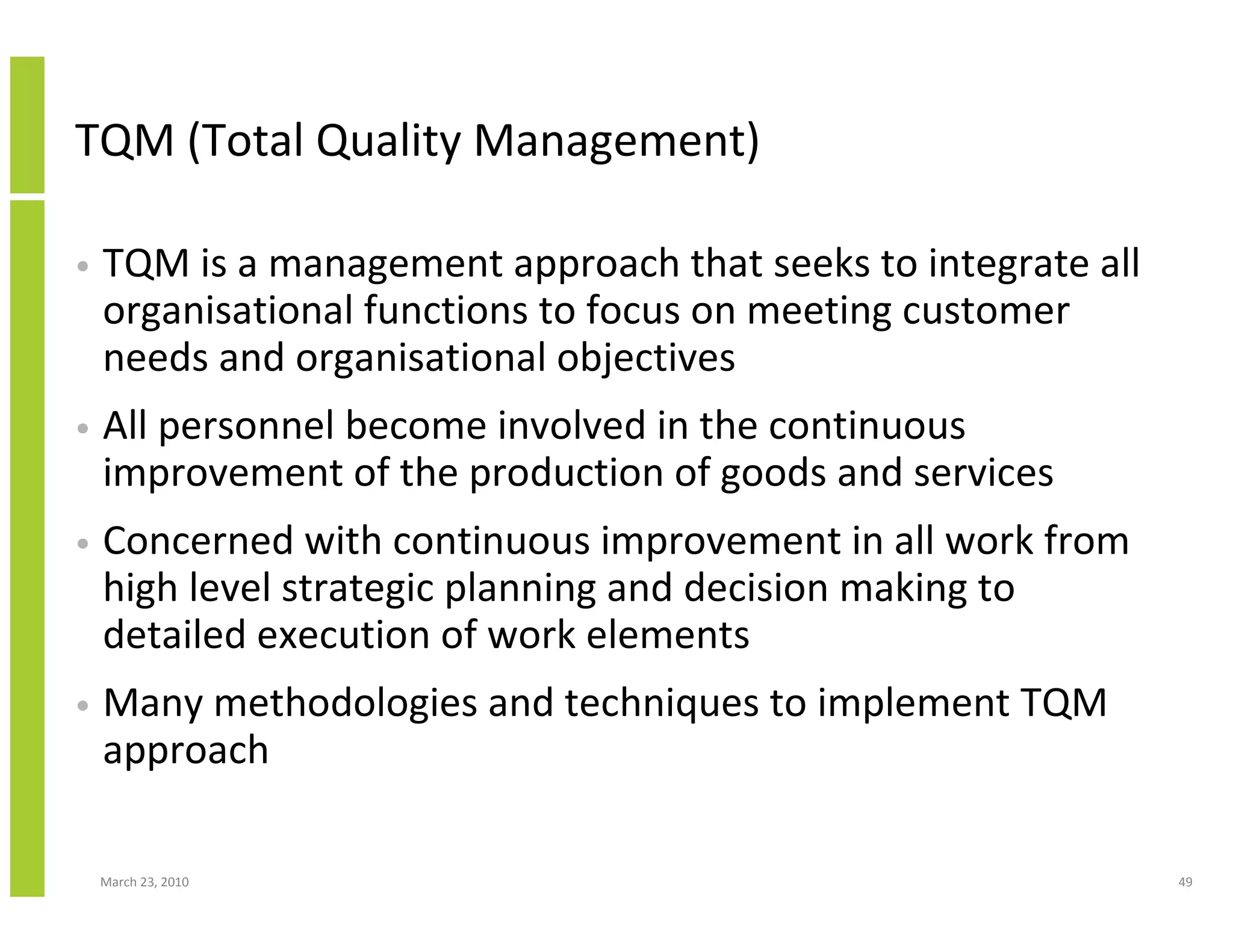TQM (Total Quality Management)

•   TQM is a management approach that seeks to integrate all
    organisational functions to focus on meeting customer
    needs and organisational objectives
•   All personnel become involved in the continuous
    improvement of the production of goods and services
•   Concerned with continuous improvement in all work from
    high level strategic planning and decision making to
    detailed execution of work elements
•   Many methodologies and techniques to implement TQM
    approach

    March 23, 2010                                             49
 