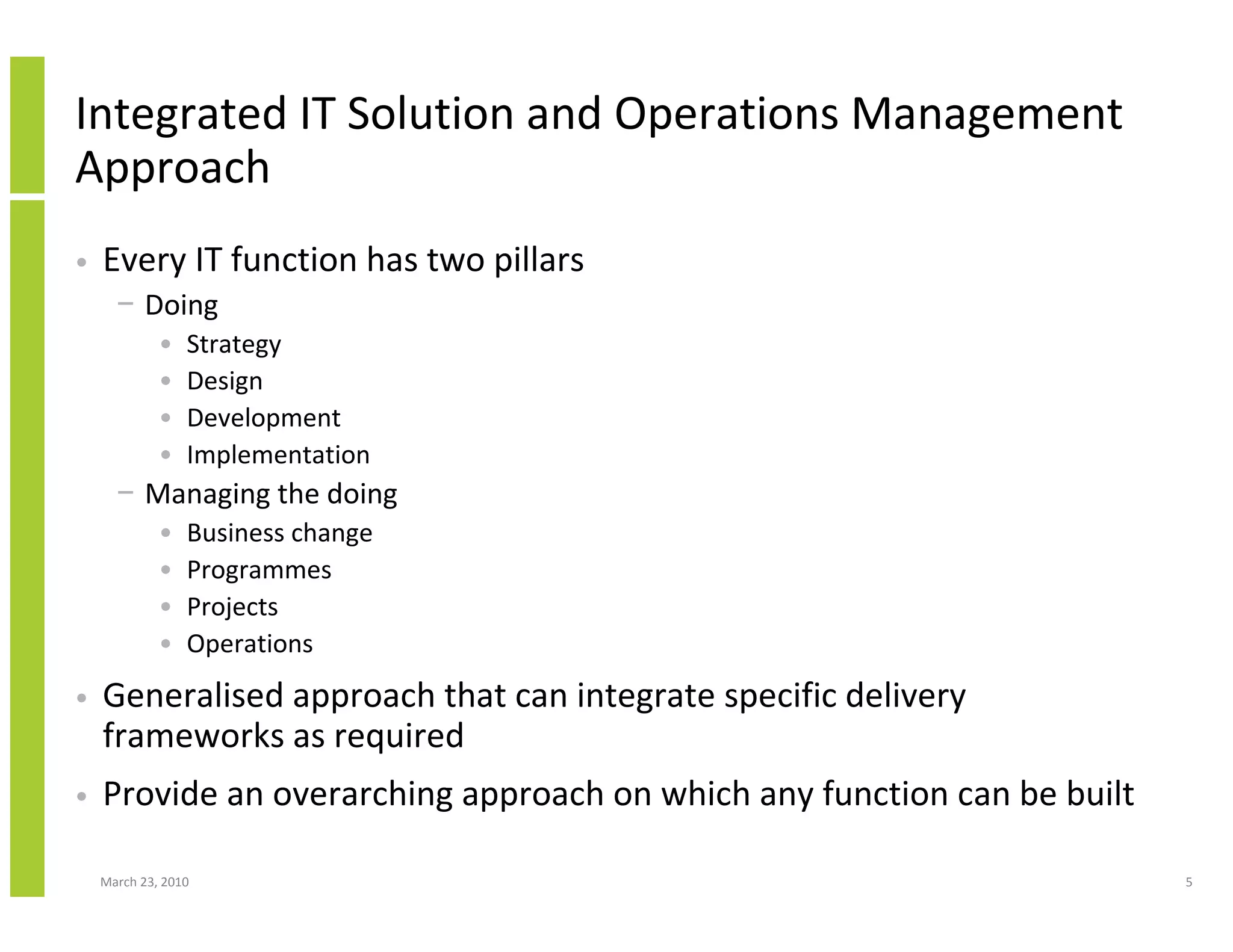 Integrated IT Solution and Operations Management
Approach
•   Every IT function has two pillars
      − Doing
             •   Strategy
             •   Design
             •   Development
             •   Implementation
      − Managing the doing
             •   Business change
             •   Programmes
             •   Projects
             •   Operations
•   Generalised approach that can integrate specific delivery
    frameworks as required
•   Provide an overarching approach on which any function can be built

    March 23, 2010                                                       5
 