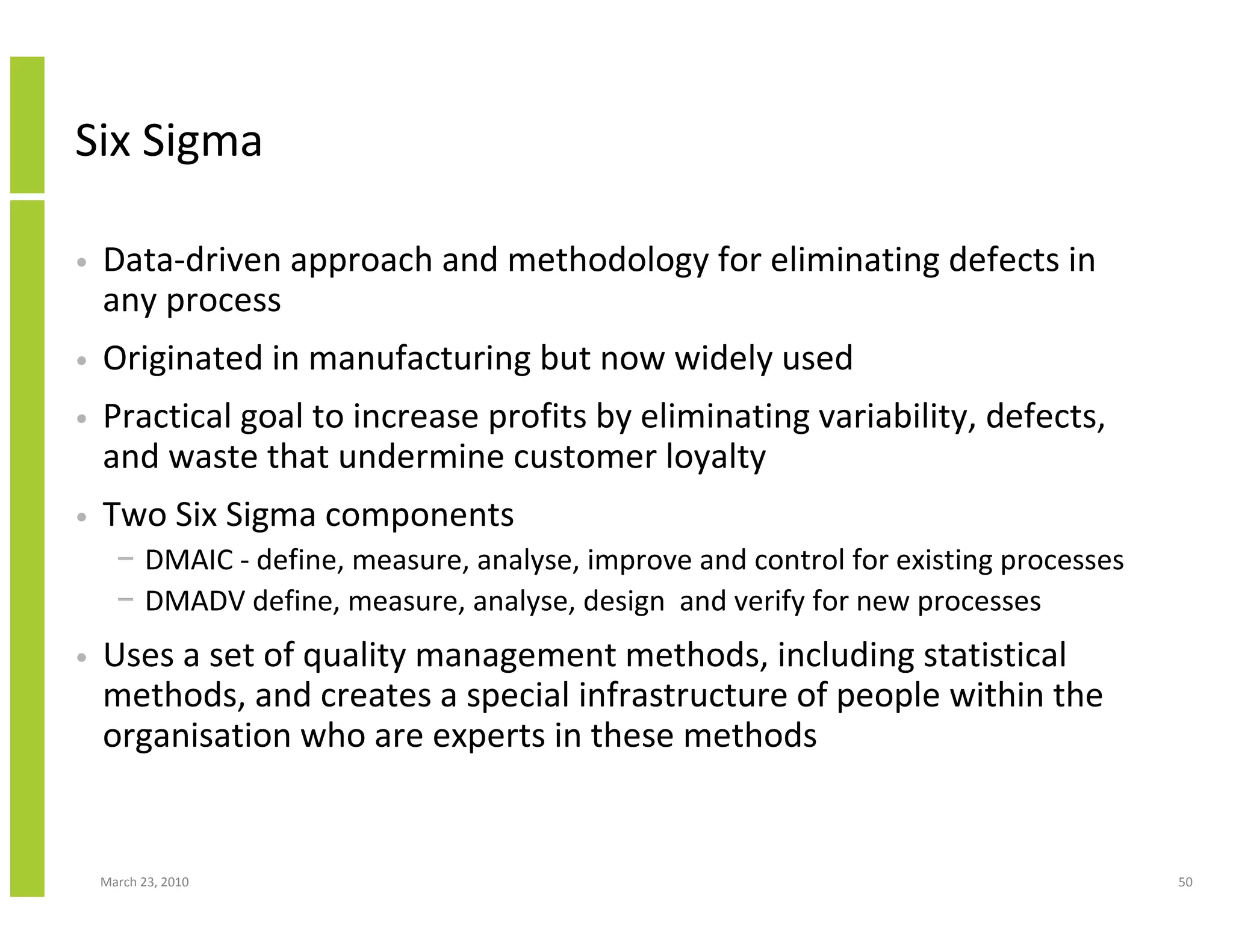 Six Sigma

•   Data-driven approach and methodology for eliminating defects in
    any process
•   Originated in manufacturing but now widely used
•   Practical goal to increase profits by eliminating variability, defects,
    and waste that undermine customer loyalty
•   Two Six Sigma components
      − DMAIC - define, measure, analyse, improve and control for existing processes
      − DMADV define, measure, analyse, design and verify for new processes
•   Uses a set of quality management methods, including statistical
    methods, and creates a special infrastructure of people within the
    organisation who are experts in these methods


    March 23, 2010                                                                     50
 