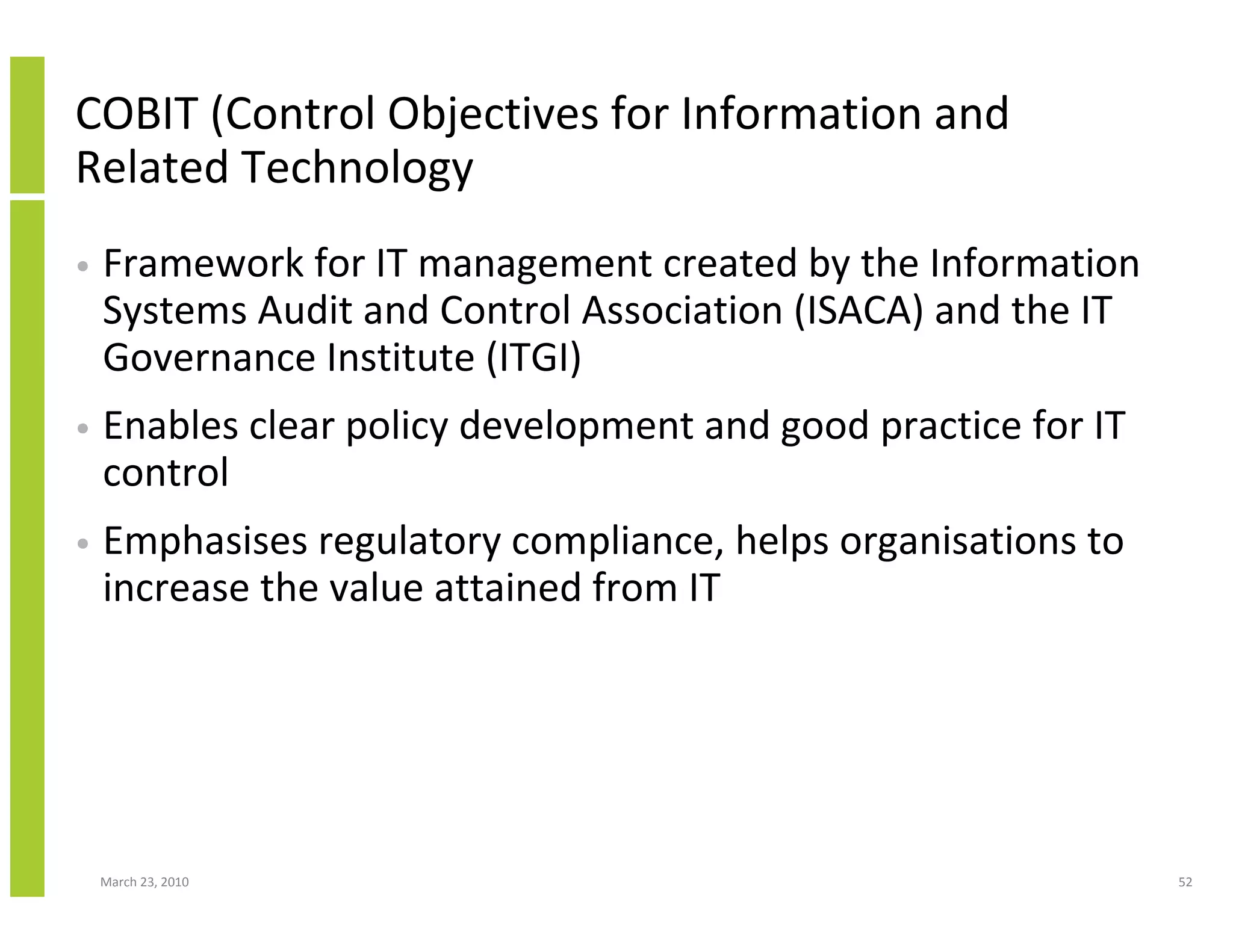 COBIT (Control Objectives for Information and
Related Technology
•   Framework for IT management created by the Information
    Systems Audit and Control Association (ISACA) and the IT
    Governance Institute (ITGI)
•   Enables clear policy development and good practice for IT
    control
•   Emphasises regulatory compliance, helps organisations to
    increase the value attained from IT




    March 23, 2010                                              52
 