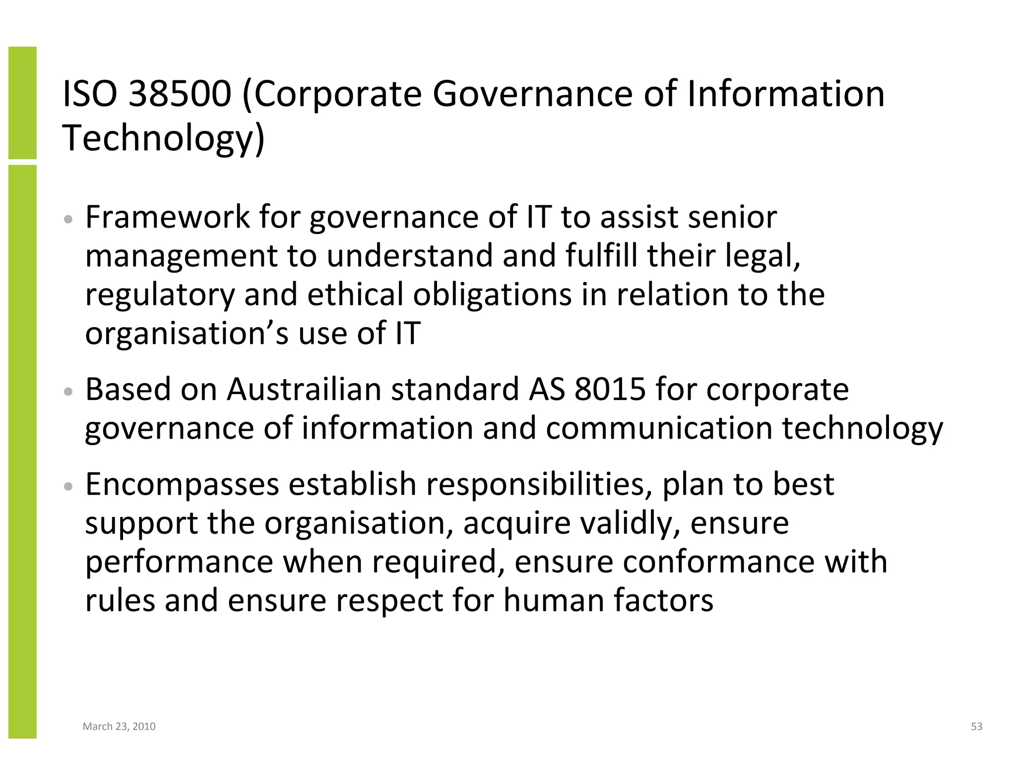 ISO 38500 (Corporate Governance of Information
Technology)
•   Framework for governance of IT to assist senior
    management to understand and fulfill their legal,
    regulatory and ethical obligations in relation to the
    organisation’s use of IT
•   Based on Austrailian standard AS 8015 for corporate
    governance of information and communication technology
•   Encompasses establish responsibilities, plan to best
    support the organisation, acquire validly, ensure
    performance when required, ensure conformance with
    rules and ensure respect for human factors


    March 23, 2010                                           53
 