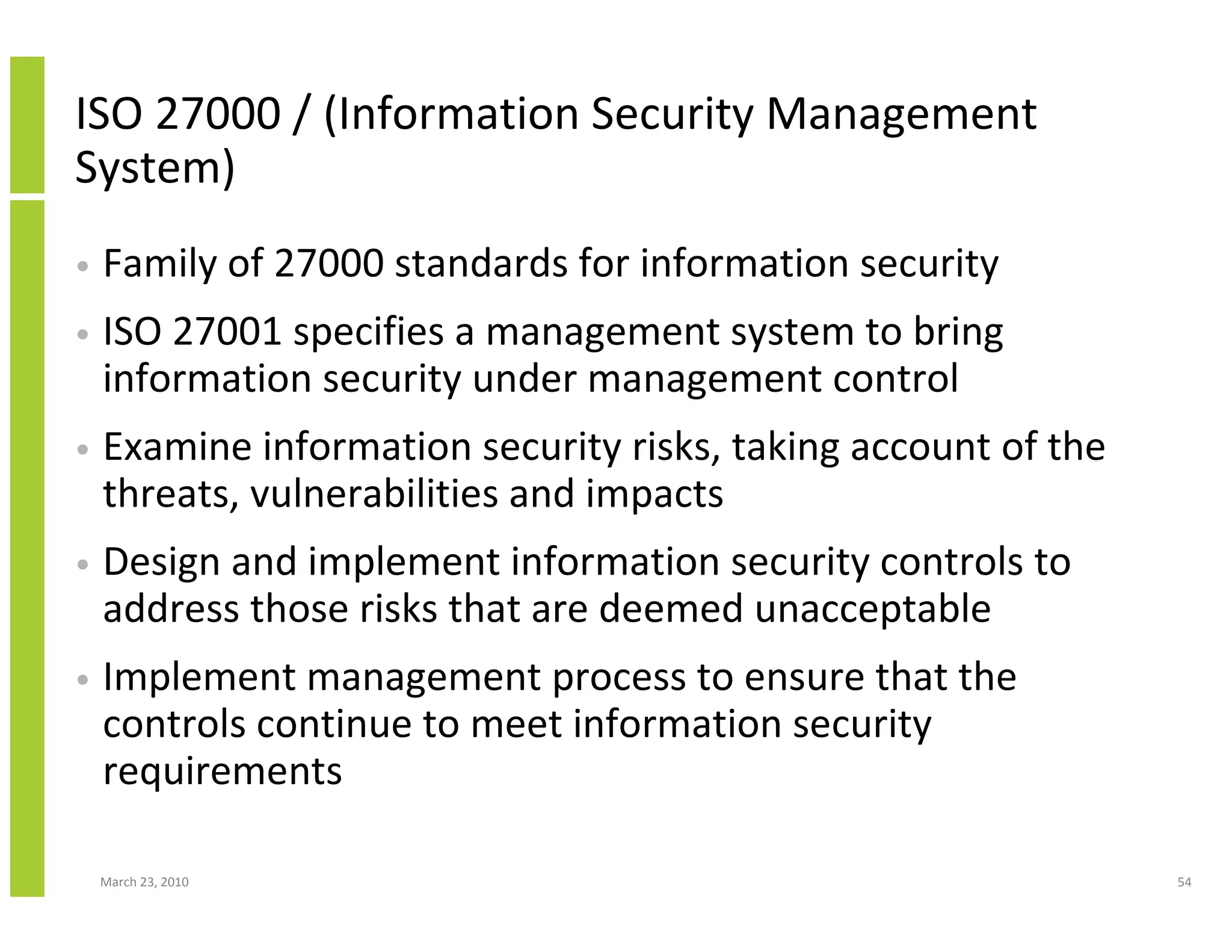 ISO 27000 / (Information Security Management
System)
•   Family of 27000 standards for information security
•   ISO 27001 specifies a management system to bring
    information security under management control
•   Examine information security risks, taking account of the
    threats, vulnerabilities and impacts
•   Design and implement information security controls to
    address those risks that are deemed unacceptable
•   Implement management process to ensure that the
    controls continue to meet information security
    requirements

    March 23, 2010                                              54
 