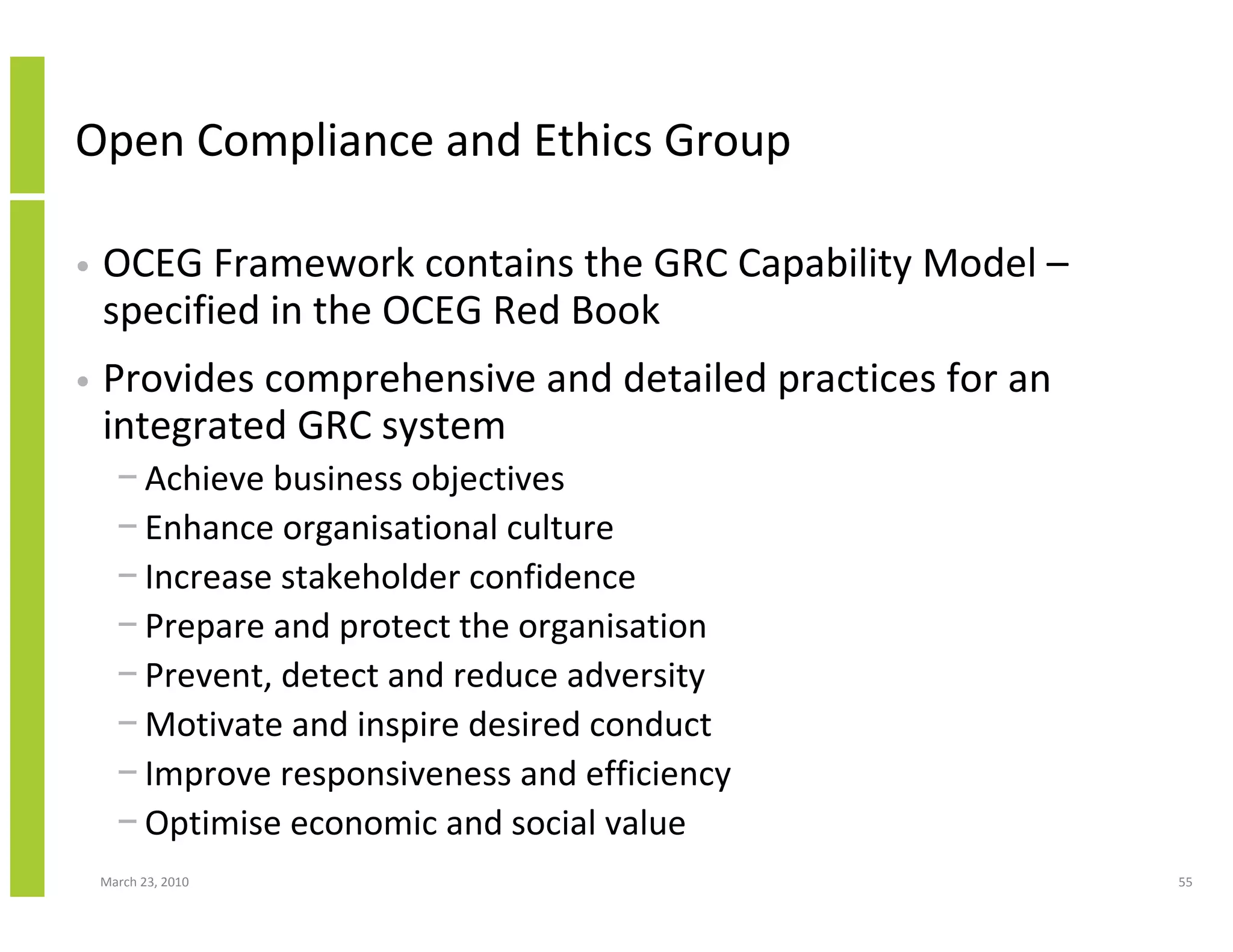 Open Compliance and Ethics Group

•   OCEG Framework contains the GRC Capability Model –
    specified in the OCEG Red Book
•   Provides comprehensive and detailed practices for an
    integrated GRC system
      − Achieve business objectives
      − Enhance organisational culture
      − Increase stakeholder confidence
      − Prepare and protect the organisation
      − Prevent, detect and reduce adversity
      − Motivate and inspire desired conduct
      − Improve responsiveness and efficiency
      − Optimise economic and social value
    March 23, 2010                                         55
 