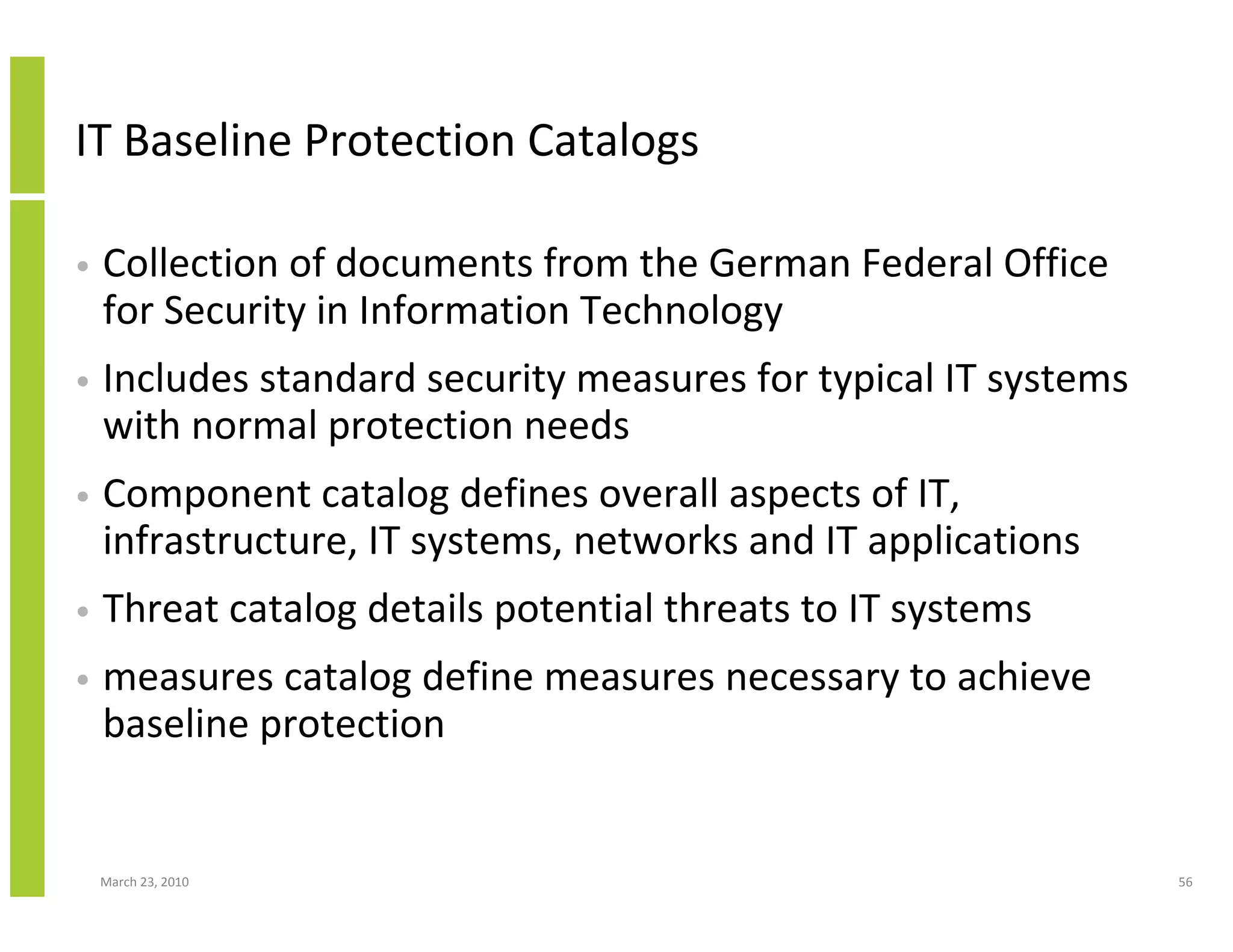 IT Baseline Protection Catalogs

•   Collection of documents from the German Federal Office
    for Security in Information Technology
•   Includes standard security measures for typical IT systems
    with normal protection needs
•   Component catalog defines overall aspects of IT,
    infrastructure, IT systems, networks and IT applications
•   Threat catalog details potential threats to IT systems
•   measures catalog define measures necessary to achieve
    baseline protection


    March 23, 2010                                               56
 