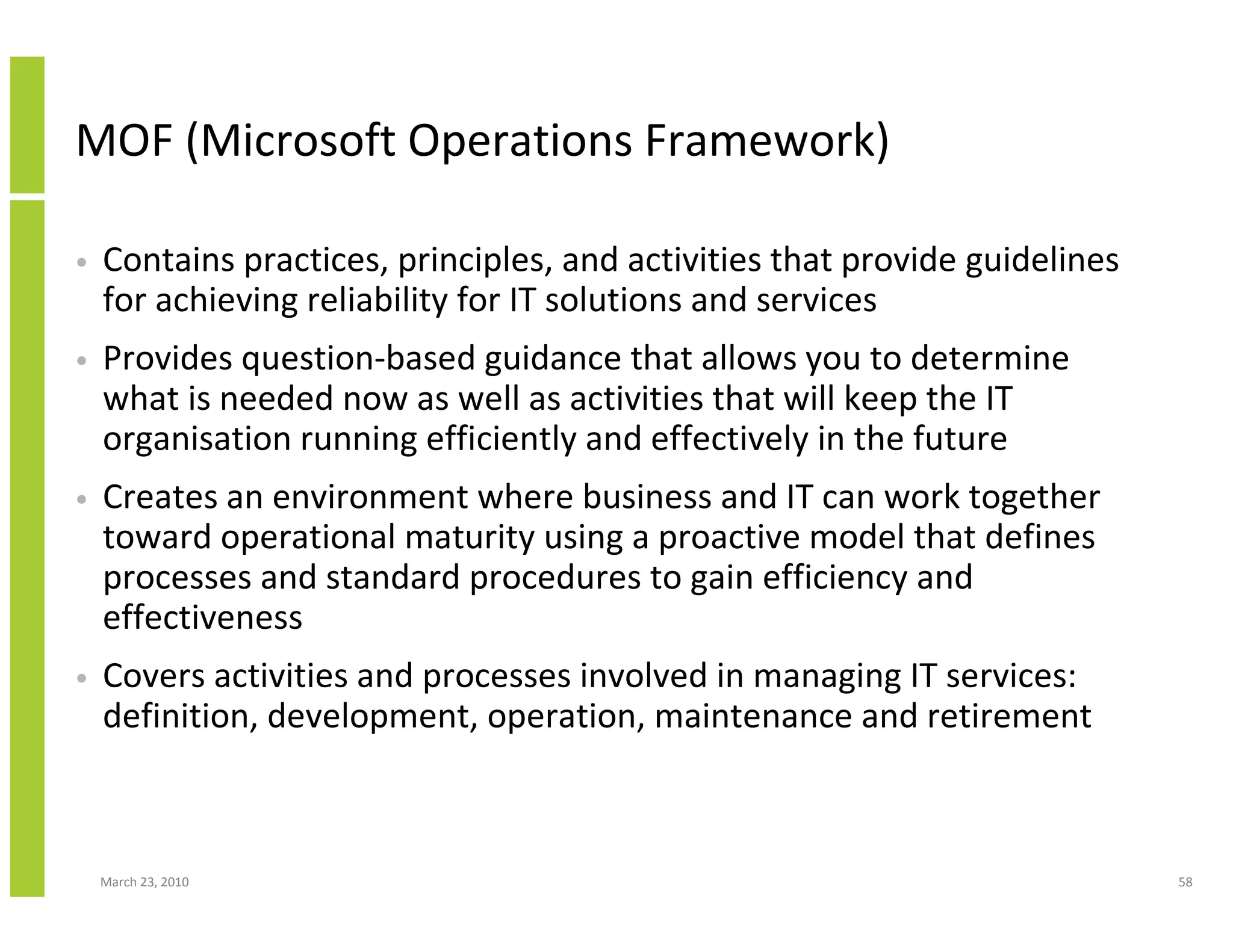 MOF (Microsoft Operations Framework)

•   Contains practices, principles, and activities that provide guidelines
    for achieving reliability for IT solutions and services
•   Provides question-based guidance that allows you to determine
    what is needed now as well as activities that will keep the IT
    organisation running efficiently and effectively in the future
•   Creates an environment where business and IT can work together
    toward operational maturity using a proactive model that defines
    processes and standard procedures to gain efficiency and
    effectiveness
•   Covers activities and processes involved in managing IT services:
    definition, development, operation, maintenance and retirement



    March 23, 2010                                                           58
 