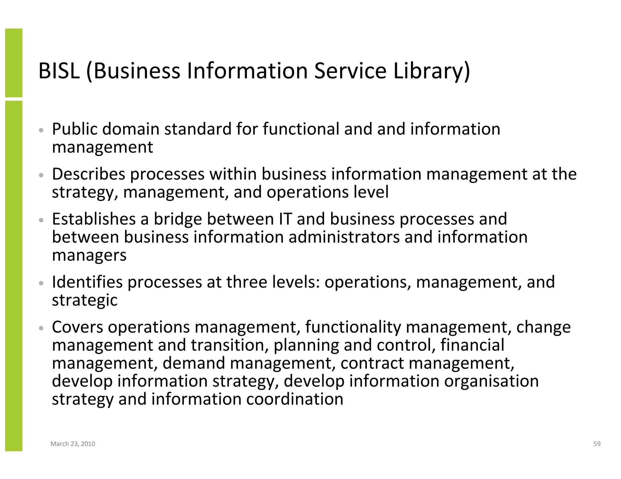 BISL (Business Information Service Library)

•   Public domain standard for functional and and information
    management
•   Describes processes within business information management at the
    strategy, management, and operations level
•   Establishes a bridge between IT and business processes and
    between business information administrators and information
    managers
•   Identifies processes at three levels: operations, management, and
    strategic
•   Covers operations management, functionality management, change
    management and transition, planning and control, financial
    management, demand management, contract management,
    develop information strategy, develop information organisation
    strategy and information coordination

    March 23, 2010                                                      59
 