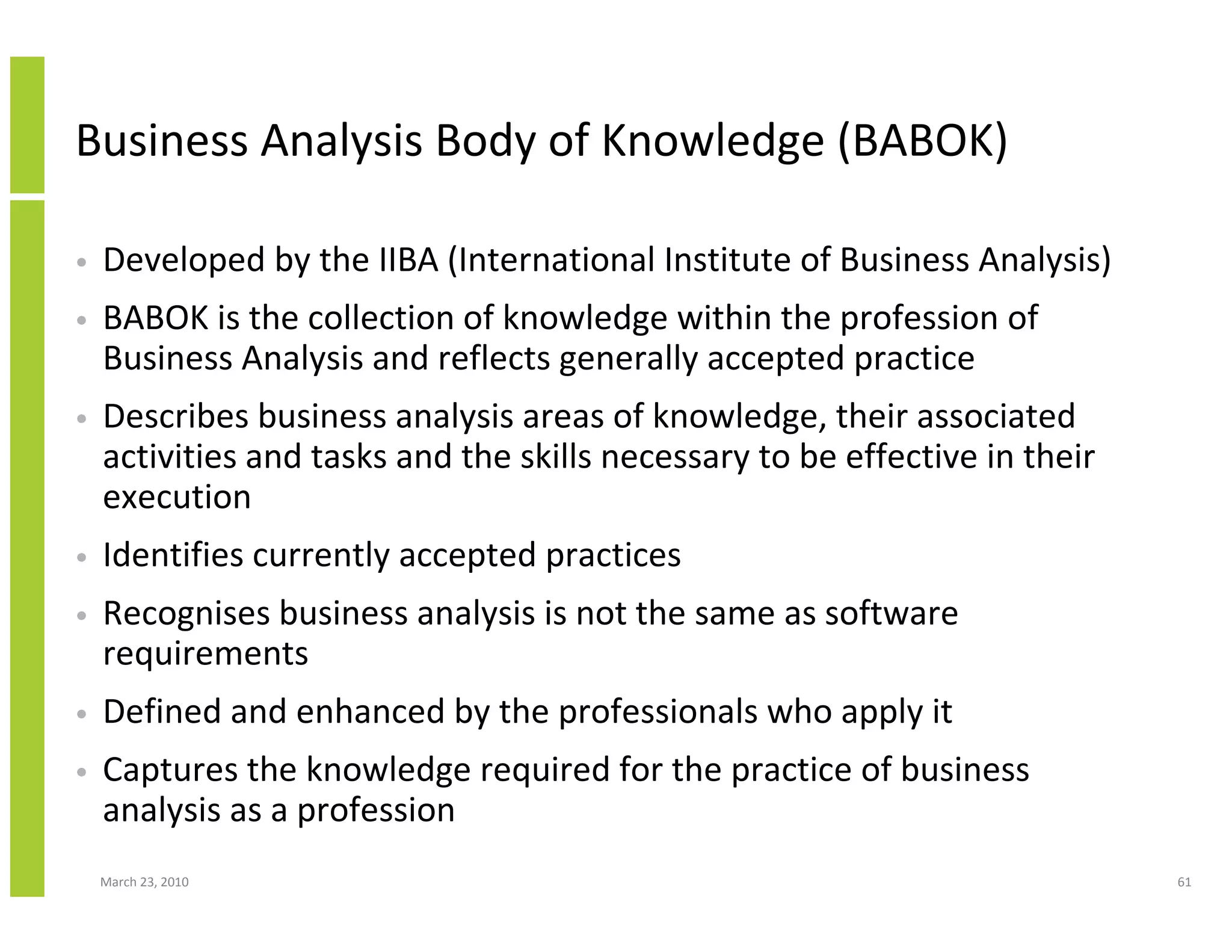 Business Analysis Body of Knowledge (BABOK)

•   Developed by the IIBA (International Institute of Business Analysis)
•   BABOK is the collection of knowledge within the profession of
    Business Analysis and reflects generally accepted practice
•   Describes business analysis areas of knowledge, their associated
    activities and tasks and the skills necessary to be effective in their
    execution
•   Identifies currently accepted practices
•   Recognises business analysis is not the same as software
    requirements
•   Defined and enhanced by the professionals who apply it
•   Captures the knowledge required for the practice of business
    analysis as a profession
    March 23, 2010                                                           61
 