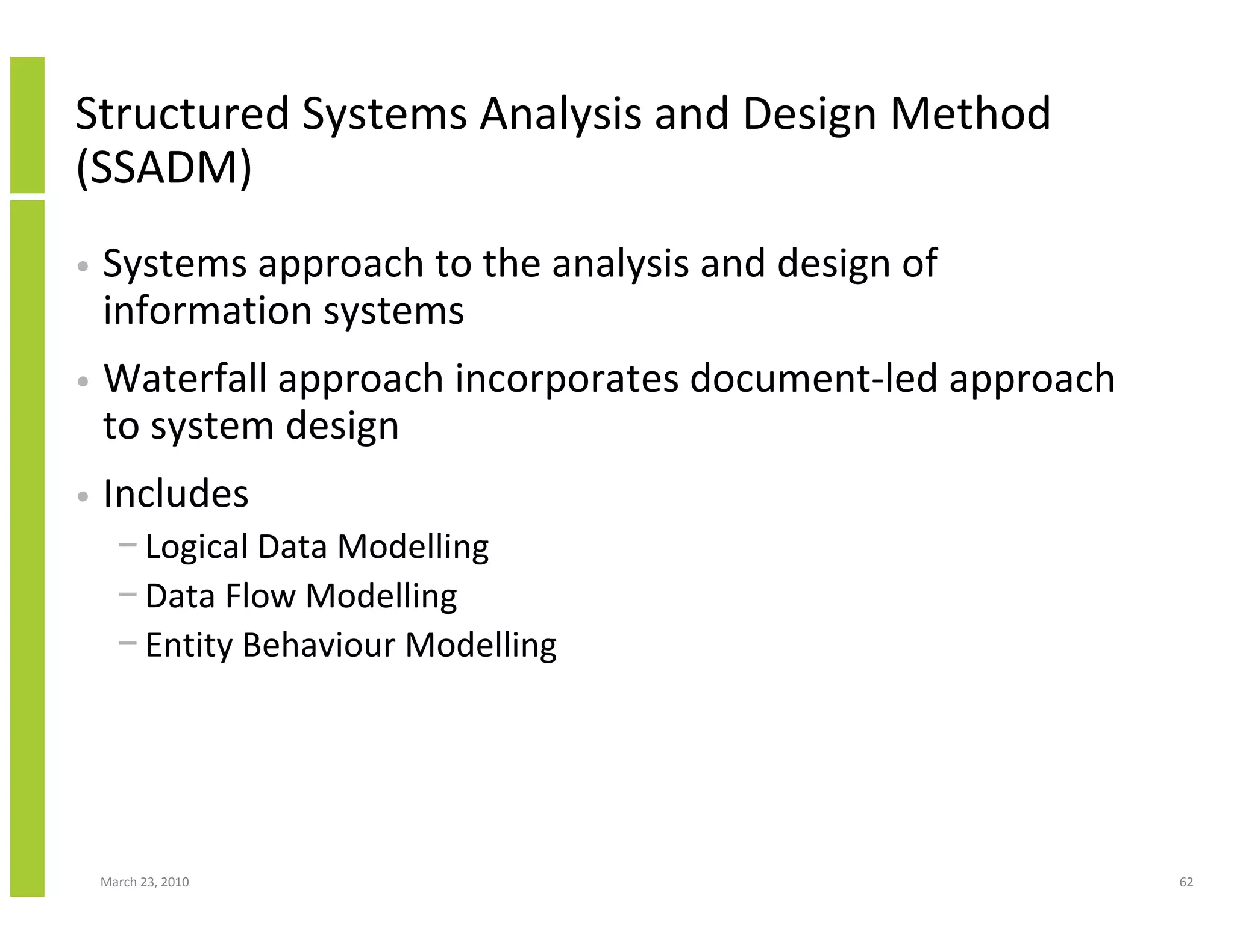 Structured Systems Analysis and Design Method
(SSADM)
•   Systems approach to the analysis and design of
    information systems
•   Waterfall approach incorporates document-led approach
    to system design
•   Includes
      − Logical Data Modelling
      − Data Flow Modelling
      − Entity Behaviour Modelling




    March 23, 2010                                          62
 