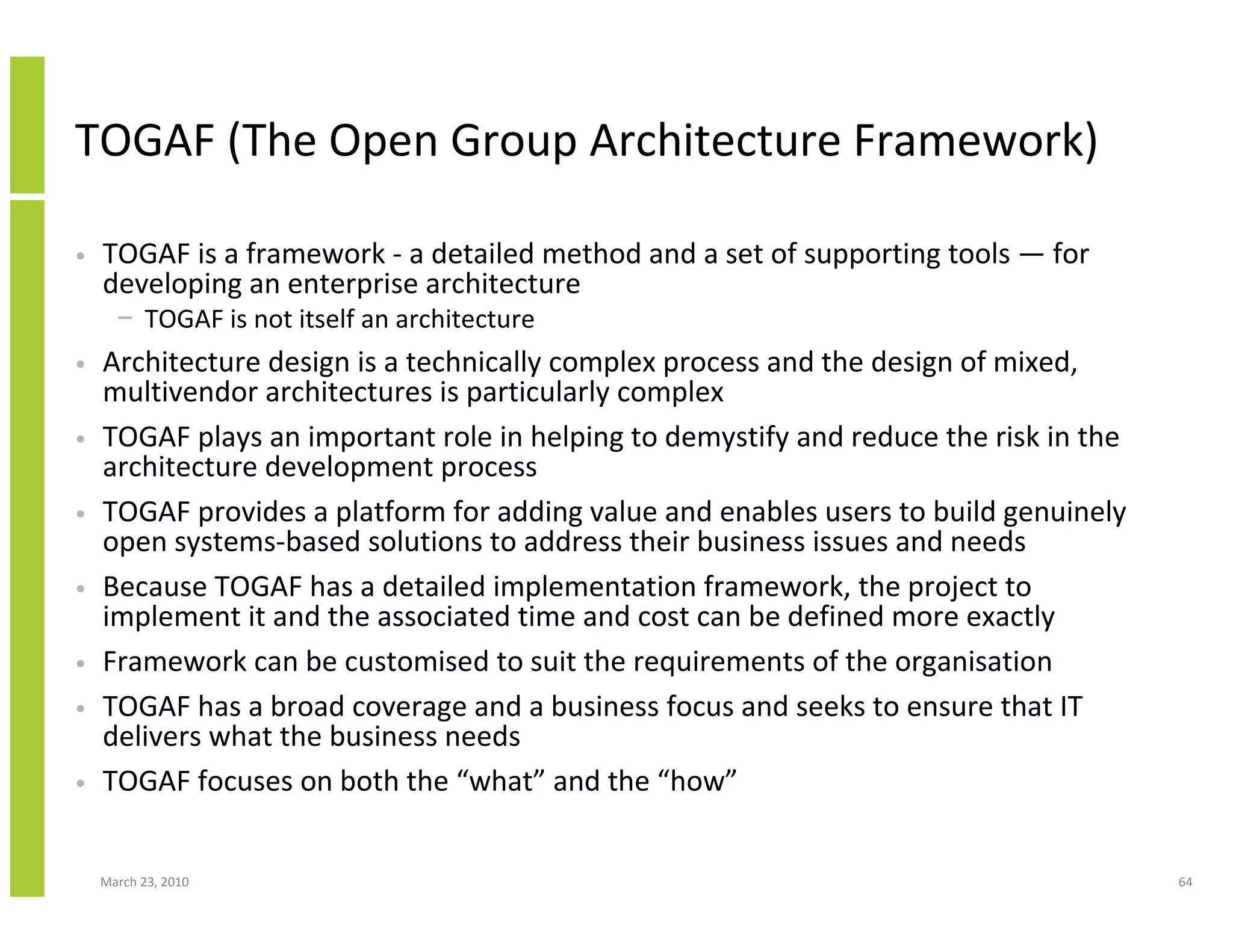 TOGAF (The Open Group Architecture Framework)

•   TOGAF is a framework - a detailed method and a set of supporting tools — for
    developing an enterprise architecture
      − TOGAF is not itself an architecture
•   Architecture design is a technically complex process and the design of mixed,
    multivendor architectures is particularly complex
•   TOGAF plays an important role in helping to demystify and reduce the risk in the
    architecture development process
•   TOGAF provides a platform for adding value and enables users to build genuinely
    open systems-based solutions to address their business issues and needs
•   Because TOGAF has a detailed implementation framework, the project to
    implement it and the associated time and cost can be defined more exactly
•   Framework can be customised to suit the requirements of the organisation
•   TOGAF has a broad coverage and a business focus and seeks to ensure that IT
    delivers what the business needs
•   TOGAF focuses on both the “what” and the “how”


    March 23, 2010                                                                     64
 