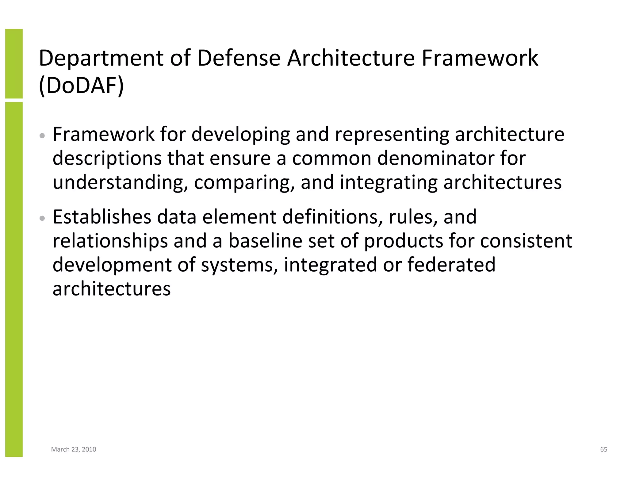 Department of Defense Architecture Framework
(DoDAF)
•   Framework for developing and representing architecture
    descriptions that ensure a common denominator for
    understanding, comparing, and integrating architectures
•   Establishes data element definitions, rules, and
    relationships and a baseline set of products for consistent
    development of systems, integrated or federated
    architectures




    March 23, 2010                                                65
 