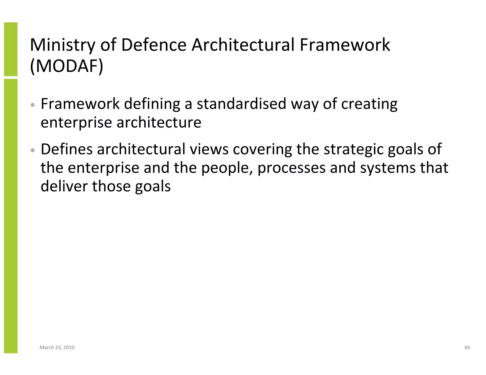 Ministry of Defence Architectural Framework
(MODAF)
•   Framework defining a standardised way of creating
    enterprise architecture
•   Defines architectural views covering the strategic goals of
    the enterprise and the people, processes and systems that
    deliver those goals




    March 23, 2010                                                66
 