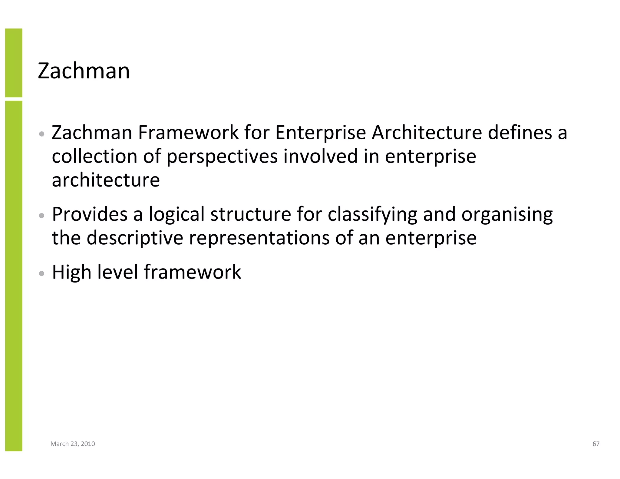 Zachman

•   Zachman Framework for Enterprise Architecture defines a
    collection of perspectives involved in enterprise
    architecture
•   Provides a logical structure for classifying and organising
    the descriptive representations of an enterprise
•   High level framework




    March 23, 2010                                                67
 