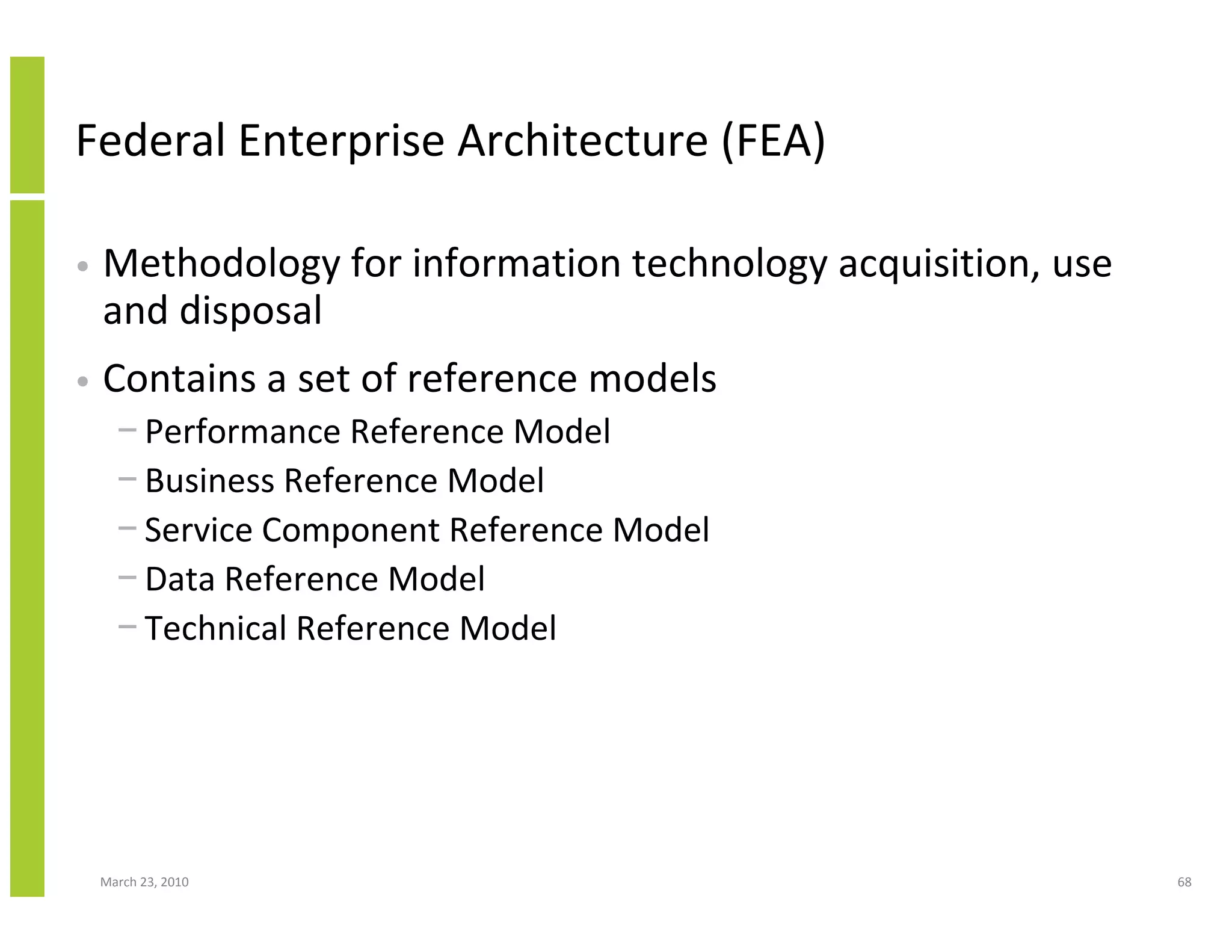 Federal Enterprise Architecture (FEA)

•   Methodology for information technology acquisition, use
    and disposal
•   Contains a set of reference models
      − Performance Reference Model
      − Business Reference Model
      − Service Component Reference Model
      − Data Reference Model
      − Technical Reference Model




    March 23, 2010                                            68
 