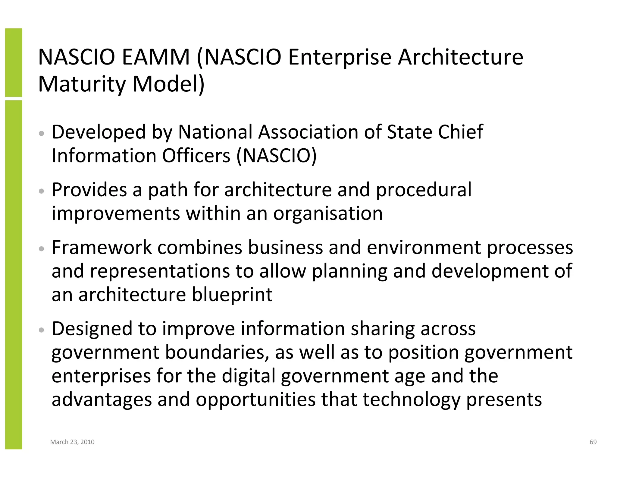 NASCIO EAMM (NASCIO Enterprise Architecture
Maturity Model)
•   Developed by National Association of State Chief
    Information Officers (NASCIO)
•   Provides a path for architecture and procedural
    improvements within an organisation
•   Framework combines business and environment processes
    and representations to allow planning and development of
    an architecture blueprint
•   Designed to improve information sharing across
    government boundaries, as well as to position government
    enterprises for the digital government age and the
    advantages and opportunities that technology presents
    March 23, 2010                                             69
 