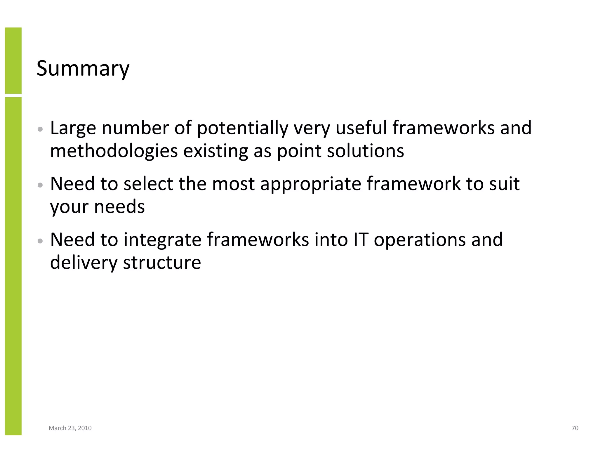 Summary

•   Large number of potentially very useful frameworks and
    methodologies existing as point solutions
•   Need to select the most appropriate framework to suit
    your needs
•   Need to integrate frameworks into IT operations and
    delivery structure




    March 23, 2010                                           70
 