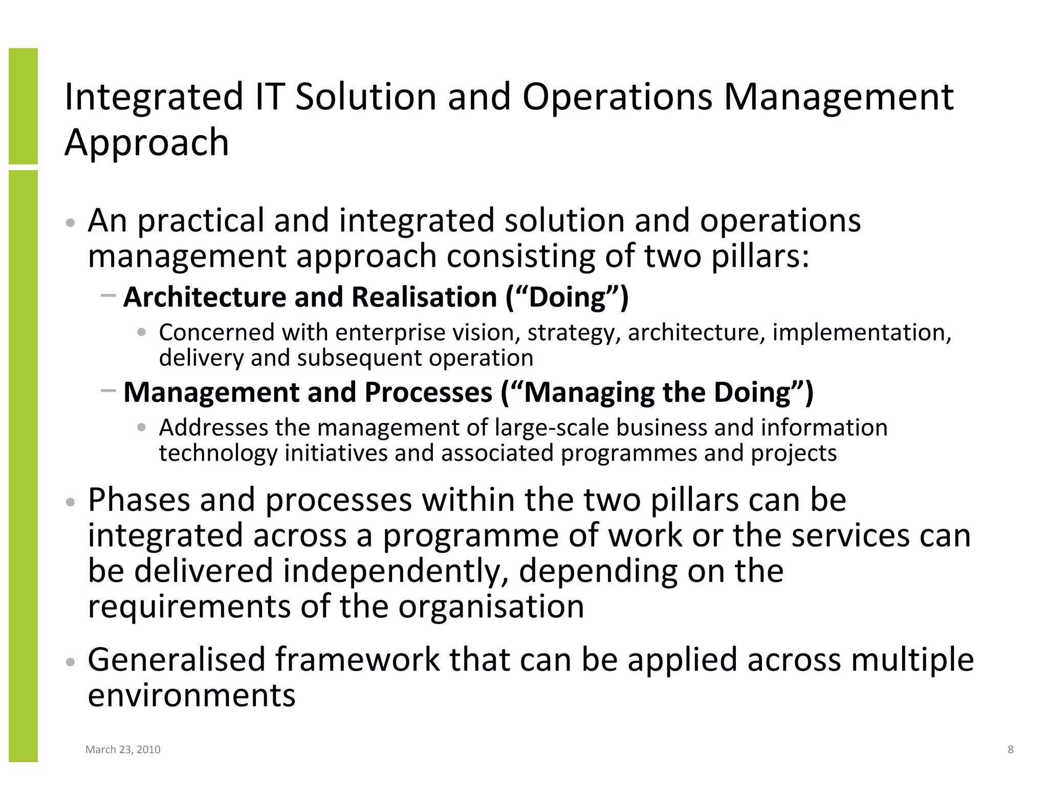 Integrated IT Solution and Operations Management
Approach
•   An practical and integrated solution and operations
    management approach consisting of two pillars:
      − Architecture and Realisation (“Doing”)
             • Concerned with enterprise vision, strategy, architecture, implementation,
               delivery and subsequent operation
      − Management and Processes (“Managing the Doing”)
             • Addresses the management of large-scale business and information
               technology initiatives and associated programmes and projects
• Phases and processes within the two pillars can be
  integrated across a programme of work or the services can
  be delivered independently, depending on the
  requirements of the organisation
• Generalised framework that can be applied across multiple
  environments
    March 23, 2010                                                                         8
 