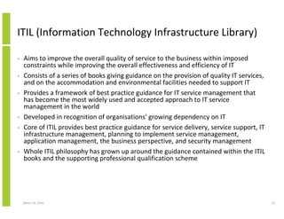 ITIL (Information Technology Infrastructure Library)

•   Aims to improve the overall quality of service to the business within imposed
    constraints while improving the overall effectiveness and efficiency of IT
•   Consists of a series of books giving guidance on the provision of quality IT services,
    and on the accommodation and environmental facilities needed to support IT
•   Provides a framework of best practice guidance for IT service management that
    has become the most widely used and accepted approach to IT service
    management in the world
•   Developed in recognition of organisations' growing dependency on IT
•   Core of ITIL provides best practice guidance for service delivery, service support, IT
    infrastructure management, planning to implement service management,
    application management, the business perspective, and security management
•   Whole ITIL philosophy has grown up around the guidance contained within the ITIL
    books and the supporting professional qualification scheme




    March 23, 2010                                                                           23
 