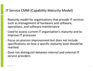 IT Service CMM (Capability Maturity Model)

•   Maturity model for organisations that provide IT services
    such as management of hardware and software,
    operations, and software maintenance
•   Used to assess current IT organisation's maturity and to
    improve IT processes
•   Focus on process improvement but does not include
    specifications on how a specific maturity level should be
    reached
•   Does not distinguish between internal and external IT
    service providers

    March 23, 2010                                              25
 
