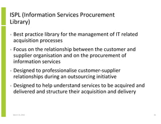 ISPL (Information Services Procurement
Library)
•   Best practice library for the management of IT related
    acquisition processes
•   Focus on the relationship between the customer and
    supplier organisation and on the procurement of
    information services
•   Designed to professionalise customer-supplier
    relationships during an outsourcing initiative
•   Designed to help understand services to be acquired and
    delivered and structure their acquisition and delivery


    March 23, 2010                                            26
 