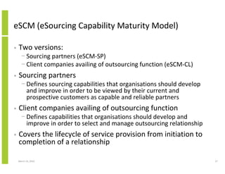 eSCM (eSourcing Capability Maturity Model)

•   Two versions:
      − Sourcing partners (eSCM-SP)
      − Client companies availing of outsourcing function (eSCM-CL)
•   Sourcing partners
      − Defines sourcing capabilities that organisations should develop
        and improve in order to be viewed by their current and
        prospective customers as capable and reliable partners
•   Client companies availing of outsourcing function
      − Defines capabilities that organisations should develop and
        improve in order to select and manage outsourcing relationship
•   Covers the lifecycle of service provision from initiation to
    completion of a relationship

    March 23, 2010                                                        27
 