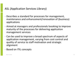 ASL (Application Services Library)

•   Describes a standard for processes for management,
    maintenance and enhancement/renovation of (business)
    applications
•   Aimed at managers and professionals loooking to improve
    maturity of the processes for delivering application
    management services
•   Can be used to improve a broad spectrum of aspects of
    application management, varying from cost control and
    quality of service to staff motivation and strategic
    alignment
•   Based on ITIL concepts
    March 23, 2010                                            28
 