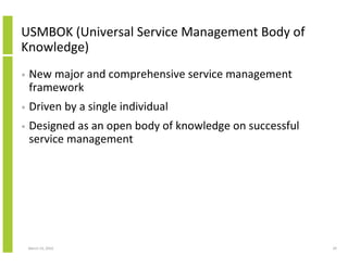 USMBOK (Universal Service Management Body of
Knowledge)
•   New major and comprehensive service management
    framework
•   Driven by a single individual
•   Designed as an open body of knowledge on successful
    service management




    March 23, 2010                                        29
 