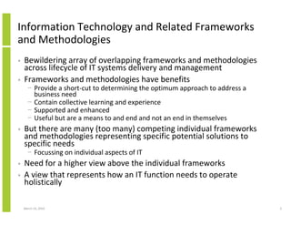 Information Technology and Related Frameworks
and Methodologies
•   Bewildering array of overlapping frameworks and methodologies
    across lifecycle of IT systems delivery and management
•   Frameworks and methodologies have benefits
      − Provide a short-cut to determining the optimum approach to address a
        business need
      − Contain collective learning and experience
      − Supported and enhanced
      − Useful but are a means to and end and not an end in themselves
•   But there are many (too many) competing individual frameworks
    and methodologies representing specific potential solutions to
    specific needs
      − Focussing on individual aspects of IT
•   Need for a higher view above the individual frameworks
•   A view that represents how an IT function needs to operate
    holistically

    March 23, 2010                                                             3
 