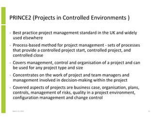 PRINCE2 (Projects in Controlled Environments )

•   Best practice project management standard in the UK and widely
    used elsewhere
•   Process-based method for project management - sets of processes
    that provide a controlled project start, controlled project, and
    controlled close
•   Covers management, control and organisation of a project and can
    be used for any project type and size
•   Concentrates on the work of project and team managers and
    management involved in decision-making within the project
•   Covered aspects of projects are business case, organisation, plans,
    controls, management of risks, quality in a project environment,
    configuration management and change control

    March 23, 2010                                                        31
 