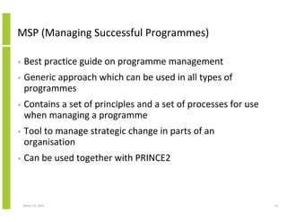 MSP (Managing Successful Programmes)

•   Best practice guide on programme management
•   Generic approach which can be used in all types of
    programmes
•   Contains a set of principles and a set of processes for use
    when managing a programme
•   Tool to manage strategic change in parts of an
    organisation
•   Can be used together with PRINCE2



    March 23, 2010                                                33
 