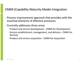 CMMI (Capability Maturity Model Integration

•   Process improvement approach that provides with the
    essential elements of effective processes
•   Currently addresses three areas
      − Product and service development - CMMI for Development
      − Service establishment, management, and delivery - CMMI for
        Services
      − Product and service acquisition - CMMI for Acquisition




    March 23, 2010                                                   36
 