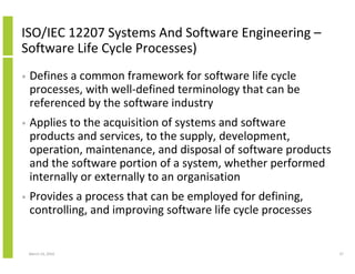ISO/IEC 12207 Systems And Software Engineering –
Software Life Cycle Processes)
•   Defines a common framework for software life cycle
    processes, with well-defined terminology that can be
    referenced by the software industry
•   Applies to the acquisition of systems and software
    products and services, to the supply, development,
    operation, maintenance, and disposal of software products
    and the software portion of a system, whether performed
    internally or externally to an organisation
•   Provides a process that can be employed for defining,
    controlling, and improving software life cycle processes


    March 23, 2010                                              37
 