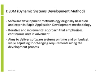 DSDM (Dynamic Systems Development Method)

•   Software development methodology originally based on
    and extends Rapid Application Development methodology
•   Iterative and incremental approach that emphasises
    continuous user involvement
•   Aims to deliver software systems on time and on budget
    while adjusting for changing requirements along the
    development process




    March 23, 2010                                           38
 