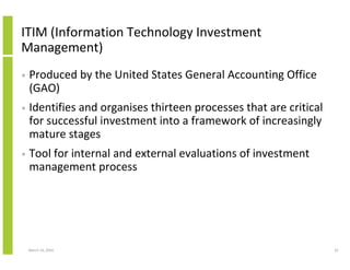 ITIM (Information Technology Investment
Management)
•   Produced by the United States General Accounting Office
    (GAO)
•   Identifies and organises thirteen processes that are critical
    for successful investment into a framework of increasingly
    mature stages
•   Tool for internal and external evaluations of investment
    management process




    March 23, 2010                                                  41
 