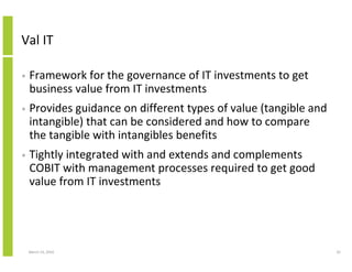 Val IT

•   Framework for the governance of IT investments to get
    business value from IT investments
•   Provides guidance on different types of value (tangible and
    intangible) that can be considered and how to compare
    the tangible with intangibles benefits
•   Tightly integrated with and extends and complements
    COBIT with management processes required to get good
    value from IT investments




    March 23, 2010                                                42
 