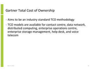 Gartner Total Cost of Ownership

•   Aims to be an industry standard TCO methodology
•   TCO models are available for contact centre, data network,
    distributed computing, enterprise operations centre,
    enterprise storage management, help desk, and voice
    telecom




    March 23, 2010                                               43
 